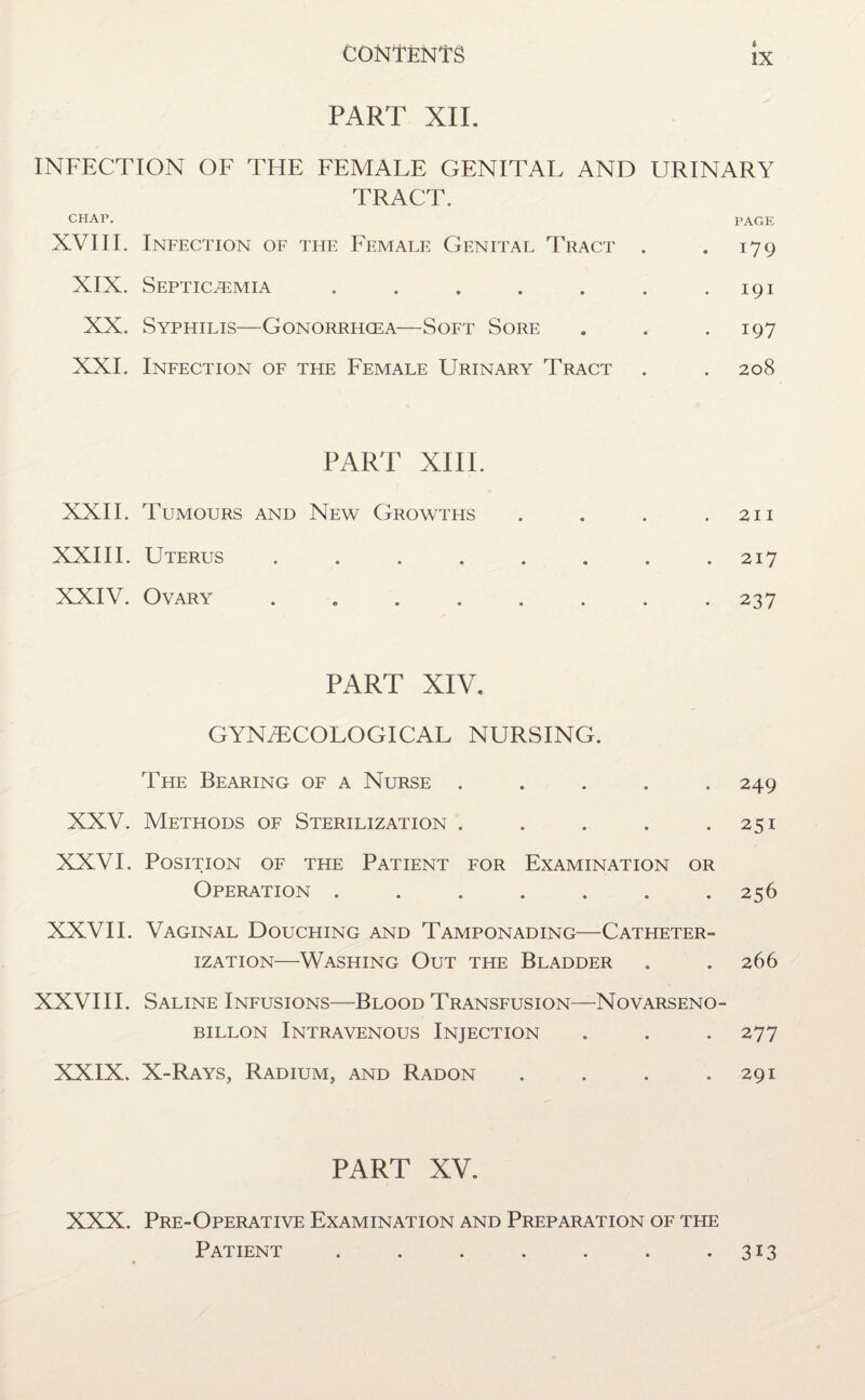 PART XII. INFECTION OF THE FEMALE GENITAL AND URINARY TRACT. CHAP. PAGE XVIII. Infection of the Female Genital Tract . . 179 XIX. Septicaemia . . . . . . .191 XX. Syphilis—Gonorrhoea—Soft Sore . . .197 XXL Infection of the Female Urinary Tract . . 208 PART XIII. XXII. Tumours and New Growths . . . .211 XXIII. Uterus ........ 217 XXIV. Ovary . . . . . . . 237 PART XIV. GYNAECOLOGICAL NURSING. The Bearing of a Nurse ..... 249 XXV. Methods of Sterilization . . . . .251 XXVI. Position of the Patient for Examination or Operation ....... 256 XXVII. Vaginal Douching and Tamponading—Catheter¬ ization—Washing Out the Bladder . . 266 XXVIII. Saline Infusions-—Flood Transfusion—Novarseno- billon Intravenous Injection . . . 277 XXIX. X-Rays, Radium, and Radon . . . .291 PART XV. XXX. Pre-Operative Examination and Preparation of the Patient . . . . . . .313