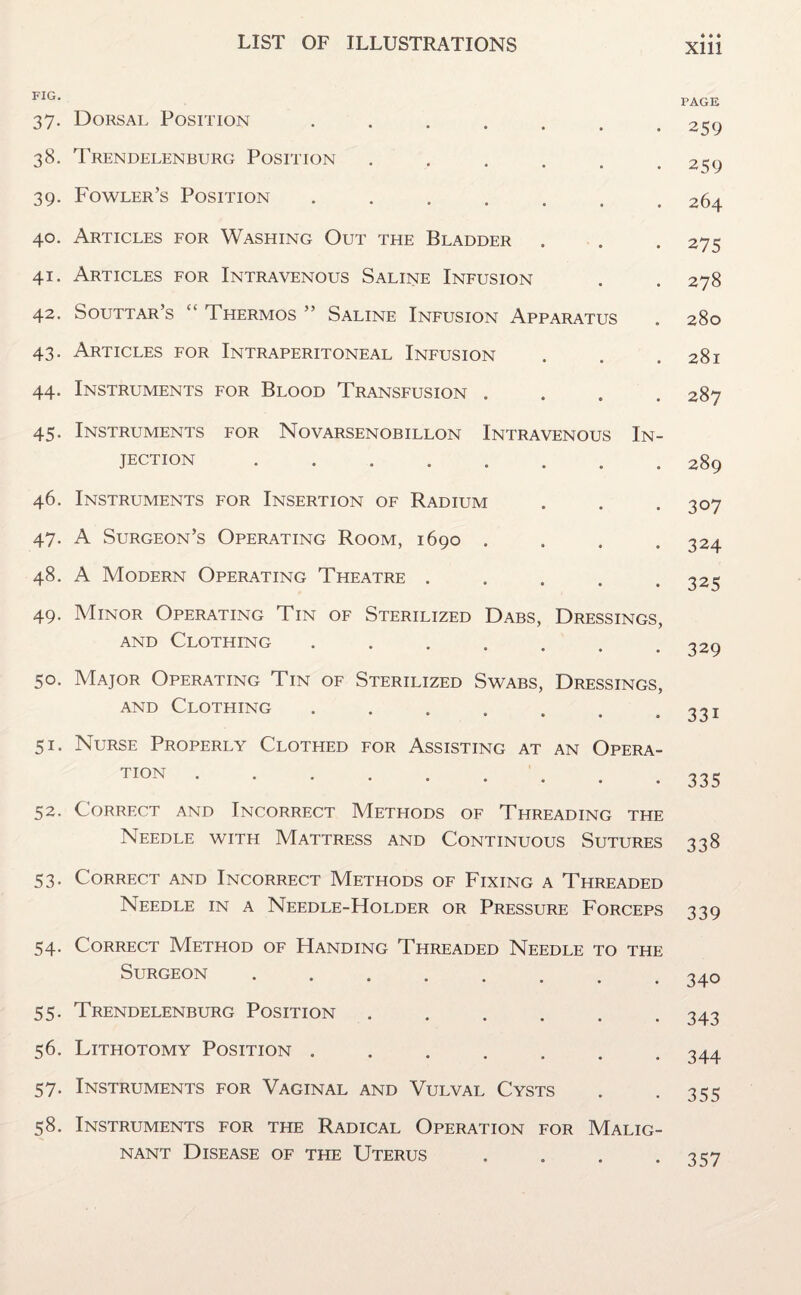 FIG. 37. Dorsal Position ....... 38. Trendelenburg Position ...... 39. Fowler’s Position ....... 40. Articles for Washing Out the Bladder 41. Articles for Intravenous Saline Infusion 42. Souttar’s “ Thermos ” Saline Infusion Apparatus 43. Articles for Intraperitoneal Infusion 44. Instruments for Blood Transfusion . 45. Instruments for Novarsenobillon Intravenous In¬ jection . 46. Instruments for Insertion of Radium 47. A Surgeon’s Operating Room, 1690 . 48. A Modern Operating Theatre . 49. Minor Operating Tin of Sterilized Dabs, Dressings, and Clothing ....... 50. Major Operating Tin of Sterilized Swabs, Dressings, and Clothing ....... 51. Nurse Properly Clothed for Assisting at an Opera¬ tion . 52. Correct and Incorrect Methods of Threading the Needle with Mattress and Continuous Sutures 53. Correct and Incorrect Methods of Fixing a Threaded Needle in a Needle-Holder or Pressure Forceps 54. Correct Method of Handing Threaded Needle to the Surgeon. 55. Trendelenburg Position ...... 56. Lithotomy Position ....... 57. Instruments for Vaginal and Vulval Cysts 58. Instruments for the Radical Operation for Malig¬ nant Disease of the Uterus . Xlll PAGE 259 259 264 275 278 280 28l 287 289 307 324 325 329 331 335 338 339 340 343 344 355 357