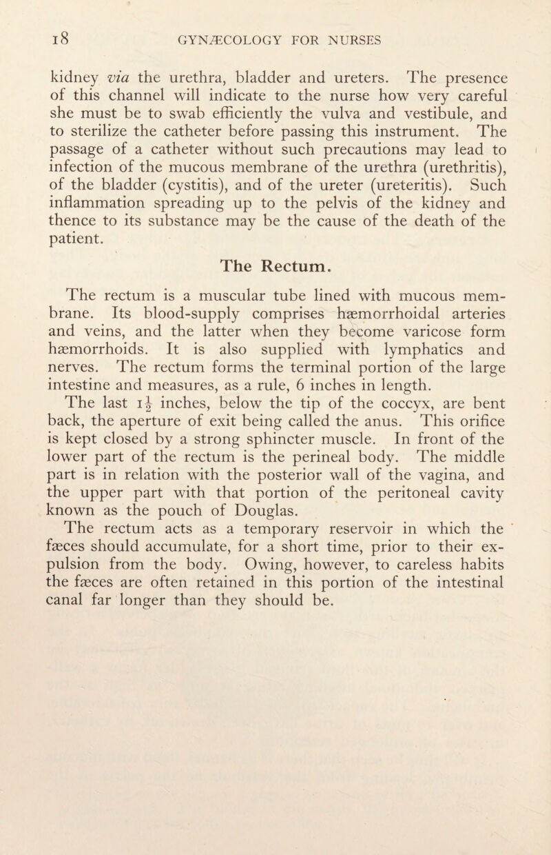 kidney via the urethra, bladder and ureters. The presence of this channel will indicate to the nurse how very careful she must be to swab efficiently the vulva and vestibule, and. to sterilize the catheter before passing this instrument. The passage of a catheter without such precautions may lead to infection of the mucous membrane of the urethra (urethritis), of the bladder (cystitis), and of the ureter (ureteritis). Such inflammation spreading up to the pelvis of the kidney and thence to its substance may be the cause of the death of the patient. The Rectum. The rectum is a muscular tube lined with mucous mem¬ brane. Its blood-supply comprises haemorrhoidal arteries and veins, and the latter when they become varicose form haemorrhoids. It is also supplied with lymphatics and nerves. The rectum forms the terminal portion of the large intestine and measures, as a rule, 6 inches in length. The last inches, below the tip of the coccyx, are bent back, the aperture of exit being called the anus. This orifice is kept closed by a strong sphincter muscle. In front of the lower part of the rectum is the perineal body. The middle part is in relation with the posterior wall of the vagina, and the upper part with that portion of the peritoneal cavity known as the pouch of Douglas. The rectum acts as a temporary reservoir in which the faeces should accumulate, for a short time, prior to their ex¬ pulsion from the body. Owing, however, to careless habits the faeces are often retained in this portion of the intestinal canal far longer than they should be.