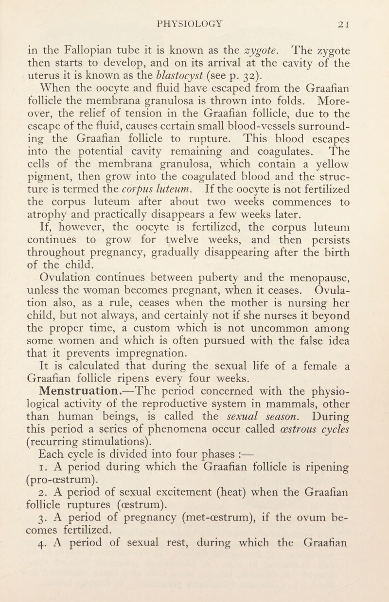 in the Fallopian tube it is known as the zygote. The zygote then starts to develop, and on its arrival at the cavity of the uterus it is known as the blastocyst (see p. 32). When the oocyte and fluid have escaped from the Graafian follicle the membrana granulosa is thrown into folds. More¬ over, the relief of tension in the Graafian follicle, due to the escape of the fluid, causes certain small blood-vessels surround¬ ing the Graafian follicle to rupture. This blood escapes into the potential cavity remaining and coagulates. The cells of the membrana granulosa, which contain a yellow pigment, then grow into the coagulated blood and the struc¬ ture is termed the corpus luteum. If the oocyte is not fertilized the corpus luteum after about two weeks commences to atrophy and practically disappears a few weeks later. If, however, the oocyte is fertilized, the corpus luteum continues to grow for twelve weeks, and then persists throughout pregnancy, gradually disappearing after the birth of the child. Ovulation continues between puberty and the menopause, unless the woman becomes pregnant, when it ceases. Ovula¬ tion also, as a rule, ceases when the mother is nursing her child, but not always, and certainly not if she nurses it beyond the proper time, a custom which is not uncommon among some women and which is often pursued with the false idea that it prevents impregnation. It is calculated that during the sexual life of a female a Graafian follicle ripens every four weeks. Menstruation.—The period concerned with the physio¬ logical activity of the reproductive system in mammals, other than human beings, is called the sexual season. During this period a series of phenomena occur called oestrous cycles (recurring stimulations). Each cycle is divided into four phases :— 1. A period during which the Graafian follicle is ripening (pro-oestrum). 2. A period of sexual excitement (heat) when the Graafian follicle ruptures (oestrum). 3. A period of pregnancy (met-oestrum), if the ovum be¬ comes fertilized. 4. A period of sexual rest, during which the Graafian