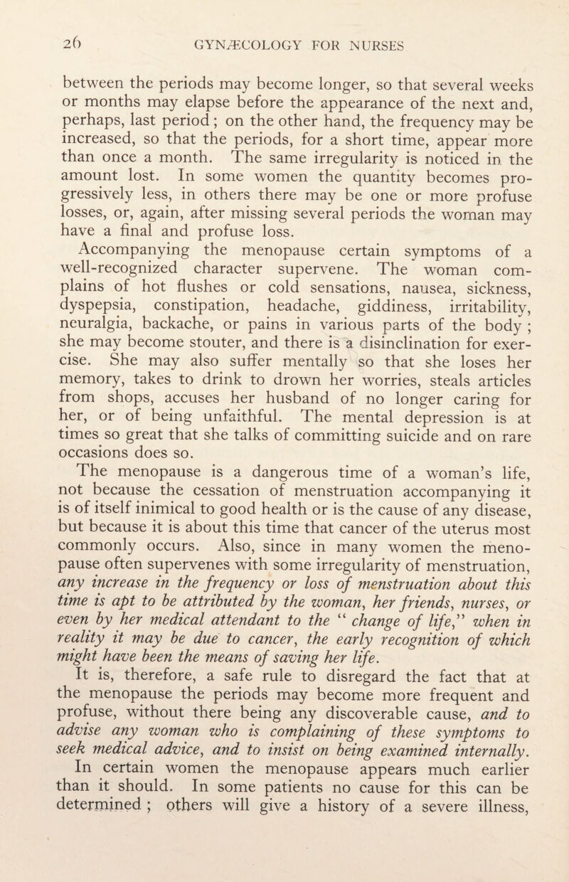 between the periods may become longer, so that several weeks or months may elapse before the appearance of the next and, perhaps, last period ; on the other hand, the frequency may be increased, so that the periods, for a short time, appear more than once a month. The same irregularity is noticed in the amount lost. In some women the quantity becomes pro¬ gressively less, in others there may be one or more profuse losses, or, again, after missing several periods the woman may have a final and profuse loss. Accompanying the menopause certain symptoms of a well-recognized character supervene. The woman com¬ plains of hot flushes or cold sensations, nausea, sickness, dyspepsia, constipation, headache, giddiness, irritability, neuralgia, backache, or pains in various parts of the body ; she may become stouter, and there is a disinclination for exer¬ cise. She may also suffer mentally so that she loses her memory, takes to drink to drown her worries, steals articles from shops, accuses her husband of no longer caring for her, or of being unfaithful. The mental depression is at times so great that she talks of committing suicide and on rare occasions does so. The menopause is a dangerous time of a woman’s life, not because the cessation of menstruation accompanying it is of itself inimical to good health or is the cause of any disease, but because it is about this time that cancer of the uterus most commonly occurs. Also, since in many women the meno¬ pause often supervenes with some irregularity of menstruation, any increase in the frequency or loss of menstruation about this time is apt to be attributed by the woman, her friends, nurses, or even by her medical attendant to the “ change of life,” when in reality it may be due to cancer, the early recognition of which might have been the means of saving her life. It is, therefore, a safe rule to disregard the fact that at the menopause the periods may become more frequent and profuse, without there being any discoverable cause, and to advise any woman who is complaining of these symptoms to seek medical advice, and to insist on being examined internally. In certain women the menopause appears much earlier than it should. In some patients no cause for this can be determined ; others will give a history of a severe illness,