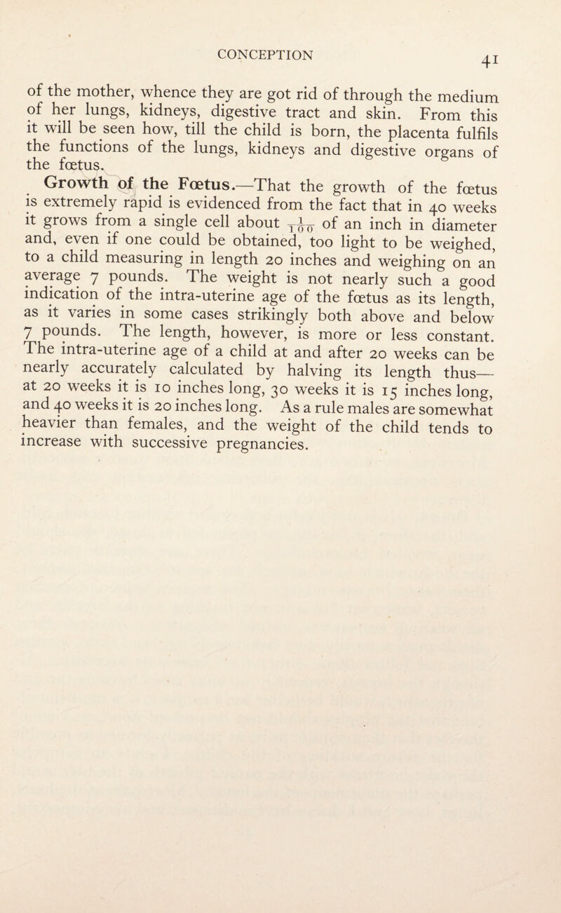 41 of the mother, whence they are got rid of through the medium of her lungs, kidneys, digestive tract and skin. From this it will be seen how, till the child is born, the placenta fulfils the functions of the lungs, kidneys and digestive organs of the foetus. Growth of the Foetus.—That the growth of the foetus is extremely rapid is evidenced from the fact that in 40 weeks it grows from a single cell about an inch in diameter and, even if one could be obtained, too light to be weighed, to a child measuring in length 20 inches and weighing on an average 7 pounds. The weight is not nearly such a good indication of the intra-uterine age of the foetus as its length, as it varies in some cases strikingly both above and below 7 pounds. The length, however, is more or less constant. The intra-uterine age of a child at and after 20 weeks can be nearly accurately calculated by halving its length thus— at 20 weeks it is 10 inches long, 30 weeks it is 13 inches long, and 40 weeks it is 20 inches long. As a rule males are somewhat heavier than females, and the weight of the child tends to increase with successive pregnancies.