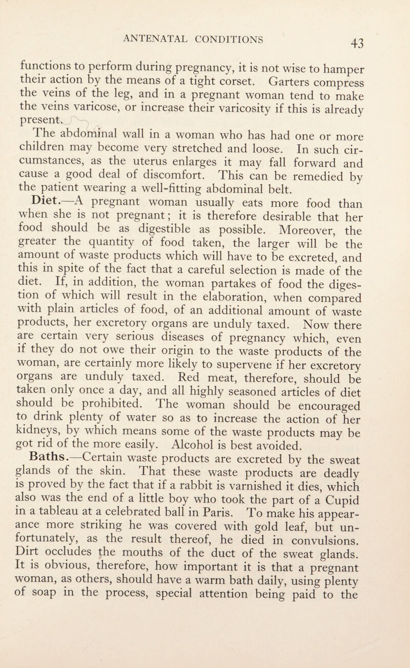 ANTENATAL CONDITIONS functions to perform during pregnancy, it is not wise to hamper their action by the means of a tight corset. Garters compress the veins of the leg, and in a pregnant woman tend to make the veins varicose, or increase their varicosity if this is already presenKT^ The abdominal wall in a woman who has had one or more children may become very stretched and loose. In such cir¬ cumstances, as the uterus enlarges it may fall forward and cause a good deal of discomfort. This can be remedied by the patient wearing a well-fitting abdominal belt. Diet.—A pregnant woman usually eats more food than when she is not pregnant; it is therefore desirable that her food should be as digestible as possible. Moreover, the greater the quantity of food taken, the larger will be the amount of waste products which will have to be excreted, and this in spite of the fact that a careful selection is made of the diet. If, in addition, the woman partakes of food the diges¬ tion of which will result in the elaboration, when compared with plain articles of food, of an additional amount of waste products, her excretory organs are unduly taxed. Now there are certain very serious diseases of pregnancy which, even if they do not owe their origin to the waste products of the woman, are certainly more likely to supervene if her excretory organs are unduly taxed. Red meat, therefore, should be taken only once a day, and all highly seasoned articles of diet should be prohibited. The woman should be encouraged to drink plenty of water so as to increase the action of her kidneys, by which means some of the waste products may be got rid of the more easily. Alcohol is best avoided. Baths.—Certain waste products are excreted by the sweat glands of the skin. That these waste products are deadly is proved by the fact that if a rabbit is varnished it dies, which also was the end of a little boy who took the part of a Cupid in a tableau at a celebrated ball in Paris. To make his appear¬ ance more striking he was covered with gold leaf, but un¬ fortunately, as the result thereof, he died in convulsions. Dirt occludes the mouths of the duct of the sweat glands. It is obvious, therefore, how important it is that a pregnant woman, as others, should have a warm bath daily, using plenty of soap in the process, special attention being paid to the