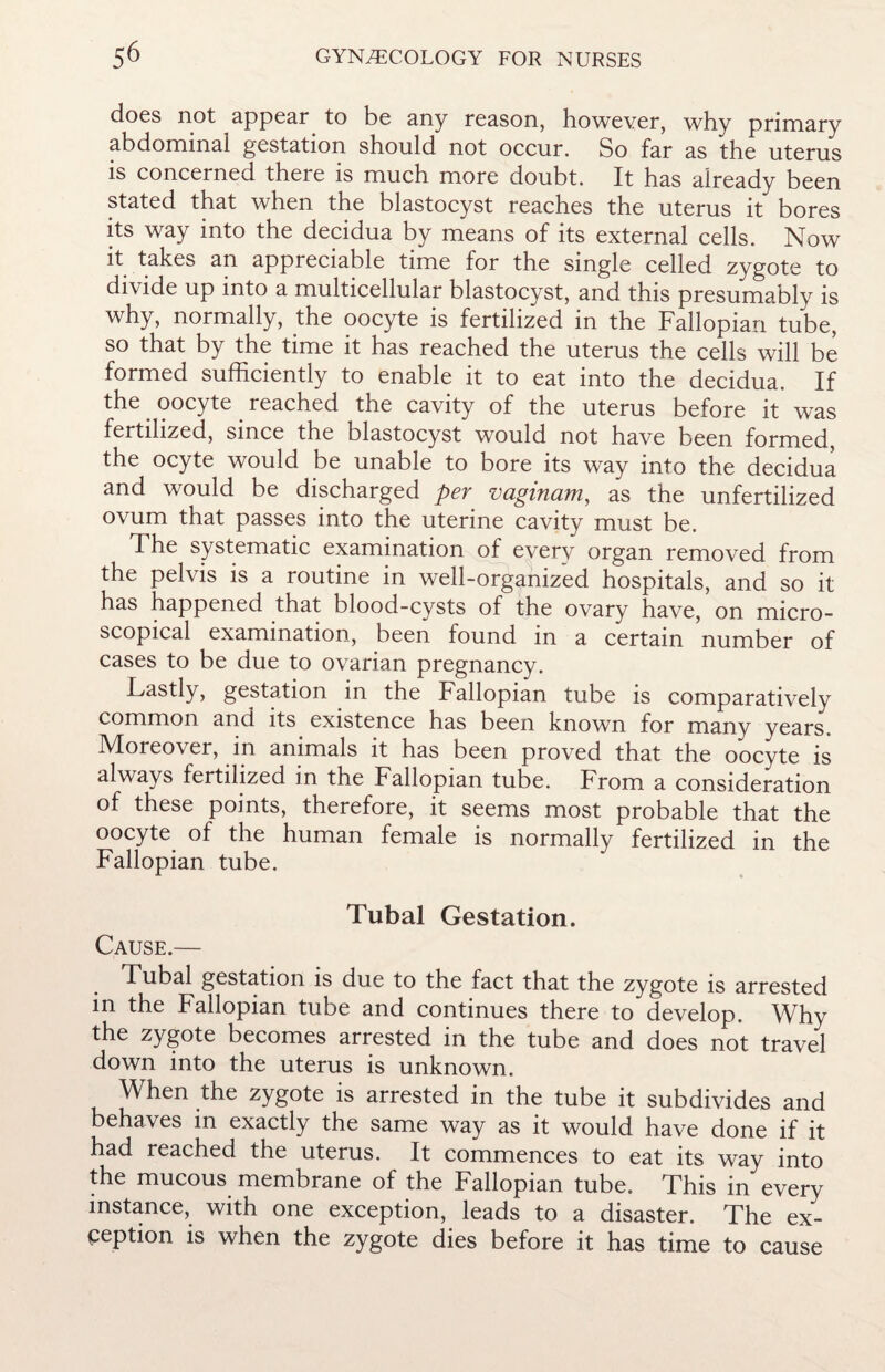 does not appear to be any reason, however, why primary abdominal gestation should not occur. So far as the uterus is concerned there is much more doubt. It has already been stated that when the blastocyst reaches the uterus it bores its way into the decidua by means of its external cells. Now it takes an appreciable time for the single celled zygote to divide up into a multicellular blastocyst, and this presumably is why, normally, the oocyte is fertilized in the Fallopian tube, so that by the time it has reached the uterus the cells will be formed sufficiently to enable it to eat into the decidua. If the oocyte reached the cavity of the uterus before it was fertilized, since the blastocyst would not have been formed, the ocyte would be unable to bore its way into the decidua and would be discharged per vaginam, as the unfertilized ovum that passes into the uterine cavity must be. The systematic examination of everv organ removed from the pelvis is a routine in well-organized hospitals, and so it has happened that blood-cysts of the ovary have, on micro¬ scopical examination, been found in a certain number of cases to be due to ovarian pregnancy. Lastly, gestation in the Fallopian tube is comparatively common and its existence has been known for many years. Moreover, in animals it has been proved that the oocyte is always fertilized in the Fallopian tube. From a consideration of these points, therefore, it seems most probable that the oocyte of the human female is normally fertilized in the Fallopian tube. Tubal Gestation. Cause.— Tubal gestation is due to the fact that the zygote is arrested in the Fallopian tube and continues there to develop. Why the zygote becomes arrested in the tube and does not travel down into the uterus is unknown. When the zygote is arrested in the tube it subdivides and behaves in exactly the same way as it would have done if it had reached the uterus. It commences to eat its way into the mucous membrane of the Fallopian tube. This in every instance, with one exception, leads to a disaster. The ex¬ ception is when the zygote dies before it has time to cause