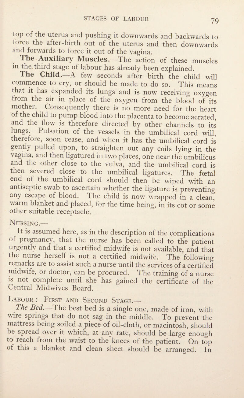 top of the uterus and pushing it downwards and backwards to force the after-birth out of the uterus and then downwards and forwards to force it out of the vagina. The Auxiliary Muscles.—The action of these muscles in the, third stage of labour has already been explained. The Child.—A few seconds after birth the child will commence to cry, or should be made to do so. This means that it has expanded its lungs and is now receiving oxygen from the air in place of the oxygen from the blood of its mother. Consequently there is no more need for the heart of the child to pump blood into the placenta to become aerated, and the flow is therefore directed by other channels to its lungs. Pulsation of the vessels in the umbilical cord will, therefore, soon cease, and when it has the umbilical cord is gently pulled upon, to straighten out any coils lying in the \agina, and then ligatured in two places, one near the umbilicus and the other close to the vulva, and the umbilical cord is then severed close to the umbilical ligatures. The foetal end of the umbilical cord should then be wiped with an antiseptic swab to ascertain whether the ligature is preventing any escape of blood. The child is now wrapped in a clean, warm blanket and placed, for the time being, in its cot or some other suitable receptacle. Nursing.— It is assumed here, as in the description of the complications of pregnancy, that the nurse has been called to the patient urgently and that a certified midwife is not available, and that the nurse herself is not a certified midwife. The following remarks are to assist such a nurse until the services of a certified midwife, or doctor, can be procured. The training of a nurse is not complete until she has gained the certificate of the Central Midwives Board. Labour : First and Second Stage.— The Bed. The best bed is a single one, made of iron, with wire springs that do not sag in the middle. To prevent the mattress being soiled a piece of oil-cloth, or macintosh, should be spread over it which, at any rate, should be large enough to reach from the waist to the knees of the patient. On top of this a blanket and clean sheet should be arranged. In