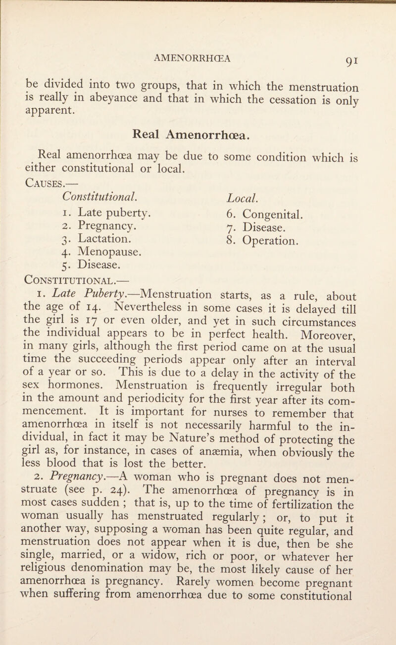 be divided into two groups, that in which the menstruation is really in abeyance and that in which the cessation is only apparent. Real Amenorrhoea. Real amenorrhoea may be due to some condition which is either constitutional or local. Causes.— Constitutional. Local. 1. Late puberty. 6. Congenital. 2. Pregnancy. 7. Disease. 3. Lactation. 8. Operation. 4. Menopause. 5. Disease. Constitutional.— 1. Late Puberty.—Menstruation starts, as a rule, about the age of 14. Nevertheless in some cases it is delayed till the girl is 17 or even older, and yet in such circumstances the individual appears to be in perfect health. Moreover, in many girls, although the first period came on at the usual time the succeeding periods appear only after an interval of a year or so. This is due to a delay in the activity of the sex hormones. Menstruation is frequently irregular both in the amount and periodicity for the first year after its com¬ mencement. It is important for nurses to remember that amenorrhoea in itself is not necessarily harmful to the in¬ dividual, in fact it may be Nature’s method of protecting the girl as, for instance, in cases of anaemia, when obviously the less blood that is lost the better. 2. Pregnancy.—A woman who is pregnant does not men¬ struate (see p. 24). The amenorrhoea of pregnancy is in most cases sudden ; that is, up to the time of fertilization the woman usually has menstruated regularly; or, to put it another way, supposing a woman has been quite regular, and menstruation does not appear when it is due, then be she single, married, or a widow, rich or poor, or whatever her religious denomination may be, the most likely cause of her amenorrhoea is pregnancy. Rarely women become pregnant when suffering from amenorrhoea due to some constitutional