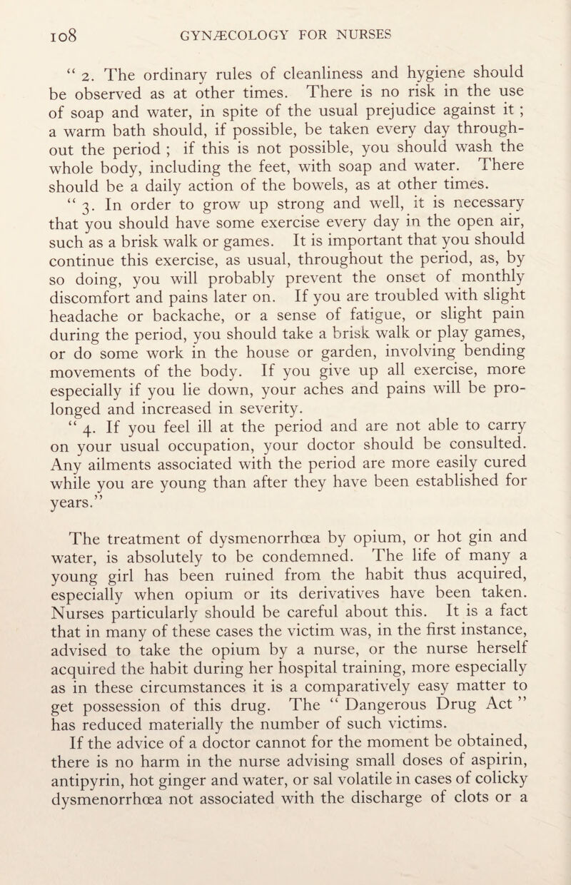 “ 2. The ordinary rules of cleanliness and hygiene should be observed as at other times. There is no risk in the use of soap and water, in spite of the usual prejudice against it ; a warm bath should, if possible, be taken every day through¬ out the period ; if this is not possible, you should wash the whole body, including the feet, with soap and water. There should be a daily action of the bowels, as at other times. “3. In order to grow up strong and well, it is necessary that you should have some exercise every day in the open air, such as a brisk walk or games. It is important that you should continue this exercise, as usual, throughout the period, as, by so doing, you will probably prevent the onset of monthly discomfort and pains later on. If you are troubled with slight headache or backache, or a sense of fatigue, or slight pain during the period, you should take a brisk walk or play games, or do some work in the house or garden, involving bending movements of the body. If you give up all exercise, more especially if you lie down, your aches and pains will be pro¬ longed and increased in severity. “4. If you feel ill at the period and are not able to carry on your usual occupation, your doctor should be consulted. Any ailments associated with the period are more easily cured while you are young than after they have been established for years.” The treatment of dysmenorrhoea by opium, or hot gin and water, is absolutely to be condemned. The life of many a young girl has been ruined from the habit thus acquired, especially when opium or its derivatives have been taken. Nurses particularly should be careful about this. It is a fact that in many of these cases the victim was, in the first instance, advised to take the opium by a nurse, or the nurse herself acquired the habit during her hospital training, more especially as in these circumstances it is a comparatively easy matter to get possession of this drug. The “ Dangerous Drug Act ” has reduced materially the number of such victims. If the advice of a doctor cannot for the moment be obtained, there is no harm in the nurse advising small doses of aspirin, antipyrin, hot ginger and water, or sal volatile in cases of colicky dysmenorrhoea not associated with the discharge of clots or a