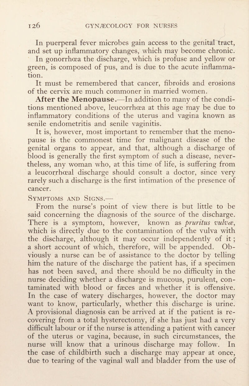 In puerperal fever microbes gain access to the genital tract, and set up inflammatory changes, which may become chronic. In gonorrhoea the discharge, which is profuse and yellow or green, is composed of pus, and is due to the acute inflamma¬ tion. It must be remembered that cancer, fibroids and erosions of the cervix are much commoner in married women. After the Menopause.—In addition to many of the condi¬ tions mentioned above, leucorrhoea at this age may be due to inflammatory conditions of the uterus and vagina known as senile endometritis and senile vaginitis. It is, however, most important to remember that the meno¬ pause is the commonest time for malignant disease of the genital organs to appear, and that, although a discharge of blood is generally the first symptom of such a disease, never¬ theless, any woman who, at this time of life, is suffering from a leucorrhoeal discharge should consult a doctor, since very rarely such a discharge is the first intimation of the presence of cancer. Symptoms and Signs.— From the nurse’s point of view there is but little to be said concerning the diagnosis of the source of the discharge. There is a symptom, however, known as pruritus vulvce, which is directly due to the contamination of the vulva with the discharge, although it may occur independently of it ; a short account of which, therefore, will be appended. Ob¬ viously a nurse can be of assistance to the doctor by telling him the nature of the discharge the patient has, if a specimen has not been saved, and there should be no difficulty in the nurse deciding whether a discharge is mucous, purulent, con¬ taminated with blood or faeces and whether it is offensive. In the case of watery discharges, however, the doctor may want to know, particularly, whether this discharge is urine. A provisional diagnosis can be arrived at if the patient is re¬ covering from a total hysterectomy, if she has just had a very difficult labour or if the nurse is attending a patient with cancer of the uterus or vagina, because, in such circumstances, the nurse will know that a urinous discharge may follow. In the case of childbirth such a discharge may appear at once, due to tearing of the vaginal wall and bladder from the use of