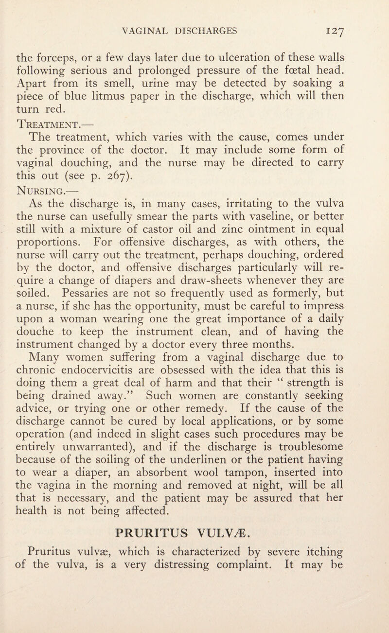 the forceps, or a few days later due to ulceration of these walls following serious and prolonged pressure of the foetal head. Apart from its smell, urine may be detected by soaking a piece of blue litmus paper in the discharge, which will then turn red. Treatment.— The treatment, which varies with the cause, comes under the province of the doctor. It may include some form of vaginal douching, and the nurse may be directed to carry this out (see p. 267). Nursing.— As the discharge is, in many cases, irritating to the vulva the nurse can usefully smear the parts with vaseline, or better still with a mixture of castor oil and zinc ointment in equal proportions. For offensive discharges, as with others, the nurse will carry out the treatment, perhaps douching, ordered by the doctor, and offensive discharges particularly will re¬ quire a change of diapers and draw-sheets whenever they are soiled. Pessaries are not so frequently used as formerly, but a nurse, if she has the opportunity, must be careful to impress upon a woman wearing one the great importance of a daily douche to keep the instrument clean, and of having the instrument changed by a doctor every three months. Many women suffering from a vaginal discharge due to chronic endocervicitis are obsessed with the idea that this is doing them a great deal of harm and that their “ strength is being drained away.” Such women are constantly seeking advice, or trying one or other remedy. If the cause of the discharge cannot be cured by local applications, or by some operation (and indeed in slight cases such procedures may be entirely unwarranted), and if the discharge is troublesome because of the soiling of the underlinen or the patient having to wear a diaper, an absorbent wool tampon, inserted into the vagina in the morning and removed at night, will be all that is necessary, and the patient may be assured that her health is not being affected. PRURITUS VUUVAE. Pruritus vulvae, which is characterized by severe itching of the vulva, is a very distressing complaint. It may be