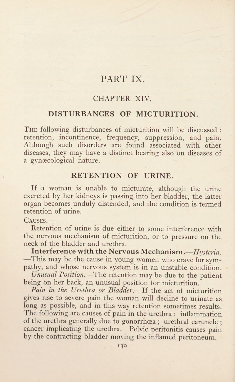 PART IX. CHAPTER XIV. DISTURBANCES OF MICTURITION. The following disturbances of micturition will be discussed : retention, incontinence, frequency, suppression, and pain. Although such disorders are found associated with other diseases, they may have a distinct bearing also on diseases of a gynaecological nature. RETENTION OF URINE. If a woman is unable to micturate, although the urine excreted by her kidneys is passing into her bladder, the latter organ becomes unduly distended, and the condition is termed retention of urine. Causes.— Retention of urine is due either to some interference with the nervous mechanism of micturition, or to pressure on the neck of the bladder and urethra. Interference with the Nervous Mechanism.—Hysteria. *—This may be the cause in young women who crave for sym¬ pathy, and whose nervous system is in an unstable condition. Unusual Position.—The retention may be due to the patient being on her back, an unusual position for micturition. Pain in the Urethra or Bladder.—If the act of micturition gives rise to severe pain the woman will decline to urinate as long as possible, and in this way retention sometimes results. The following are causes of pain in the urethra : inflammation of the urethra generally due to gonorrhoea ; urethral caruncle ; cancer implicating the urethra. Pelvic peritonitis causes pain by the contracting bladder moving the inflamed peritoneum. 13°