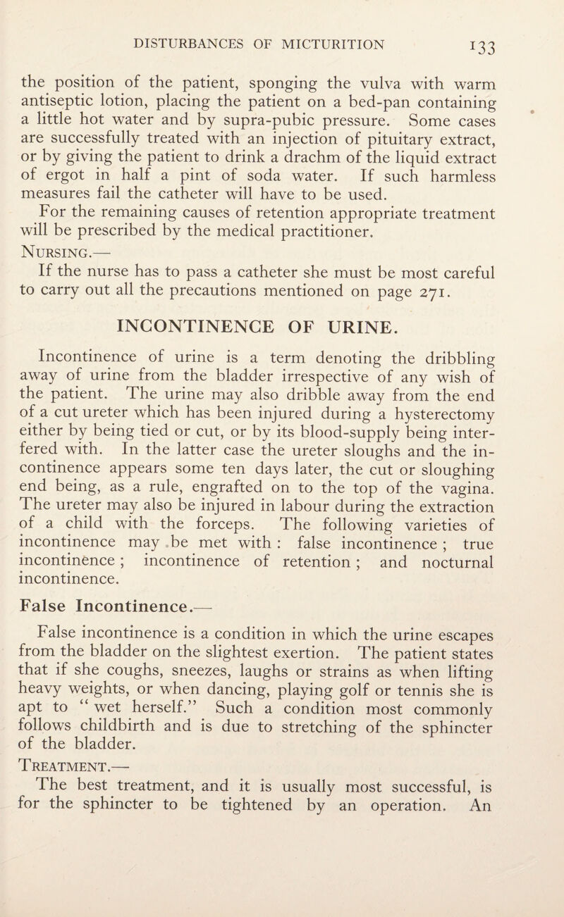 *33 the position of the patient, sponging the vulva with warm antiseptic lotion, placing the patient on a bed-pan containing a little hot water and by supra-pubic pressure. Some cases are successfully treated with an injection of pituitary extract, or by giving the patient to drink a drachm of the liquid extract of ergot in half a pint of soda water. If such harmless measures fail the catheter will have to be used. For the remaining causes of retention appropriate treatment will be prescribed by the medical practitioner. Nursing.— If the nurse has to pass a catheter she must be most careful to carry out all the precautions mentioned on page 271. INCONTINENCE OF URINE, Incontinence of urine is a term denoting the dribbling away of urine from the bladder irrespective of any wish of the patient. The urine may also dribble away from the end of a cut ureter which has been injured during a hysterectomy either by being tied or cut, or by its blood-supply being inter¬ fered with. In the latter case the ureter sloughs and the in¬ continence appears some ten days later, the cut or sloughing end being, as a rule, engrafted on to the top of the vagina. The ureter may also be injured in labour during the extraction of a child with the forceps. The following varieties of incontinence may be met with : false incontinence ; true incontinence ; incontinence of retention ; and nocturnal incontinence. False Incontinence.— False incontinence is a condition in which the urine escapes from the bladder on the slightest exertion. The patient states that if she coughs, sneezes, laughs or strains as when lifting heavy weights, or when dancing, playing golf or tennis she is apt to wet herself.’’ Such a condition most commonly follows childbirth and is due to stretching of the sphincter of the bladder. Treatment.— The best treatment, and it is usually most successful, is for the sphincter to be tightened by an operation. An