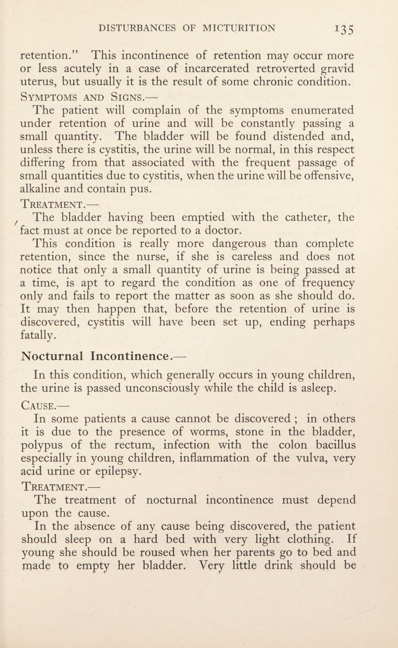 *35 retention.” This incontinence of retention may occur more or less acutely in a case of incarcerated retroverted gravid uterus, but usually it is the result of some chronic condition. Symptoms and Signs.—- The patient will complain of the symptoms enumerated under retention of urine and will be constantly passing a small quantity. The bladder will be found distended and, unless there is cystitis, the urine will be normal, in this respect differing from that associated with the frequent passage of small quantities due to cystitis, when the urine will be offensive, alkaline and contain pus. Treatment.— The bladder having been emptied with the catheter, the fact must at once be reported to a doctor. This condition is really more dangerous than complete retention, since the nurse, if she is careless and does not notice that only a small quantity of urine is being passed at a time, is apt to regard the condition as one of frequency only and fails to report the matter as soon as she should do. It may then happen that, before the retention of urine is discovered, cystitis will have been set up, ending perhaps fatally. Nocturnal Incontinence.— In this condition, which generally occurs in young children, the urine is passed unconsciously while the child is asleep. Cause.— In some patients a cause cannot be discovered ; in others it is due to the presence of worms, stone in the bladder, polypus of the rectum, infection with the colon bacillus especially in young children, inflammation of the vulva, very acid urine or epilepsy. Treatment.— The treatment of nocturnal incontinence must depend upon the cause. In the absence of any cause being discovered, the patient should sleep on a hard bed with very light clothing. If young she should be roused when her parents go to bed and made to empty her bladder. Very little drink should be