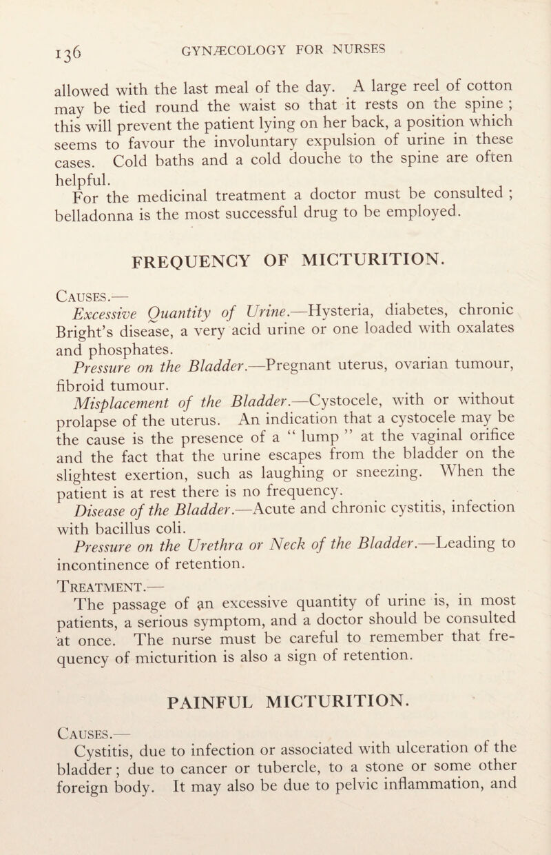 allowed with the last meal of the day. _ A large reel^ of cotton may be tied round the waist so that it rests on ine spine , this will prevent the patient lying on her back, a position which seems to favour the involuntary expulsion of urine m these cases. Cold baths and a cold douche to the spine are often helpful. For the medicinal treatment a doctor must be consulted ; belladonna is the most successful drug to be employed. FREQUENCY OF MICTURITION. Causes.— Excessive Quantity of Urine.—Hysteria, diabetes, chronic Bright’s disease, a very acid urine or one loaded with oxalates and phosphates. Pressure on the Bladder.—Pregnant uterus, ovarian tumour, fibroid tumour. Misplacement of the Bladder.—Cystocele, with or without prolapse of the uterus. An indication that a cystocele may be the cause is the presence of a “ lump ” at the vaginal orifice and the fact that the urine escapes from the bladder on the slightest exertion, such as laughing or sneezing. A\ hen the patient is at rest there is no frequency. Disease of the Bladder .—Acute and chronic cystitis, infection with bacillus coli. Pressure on the Urethra or Neck of the Bladder.—Leading to incontinence of retention. Treatment.— The passage of an excessive quantity of urine is, in most patients, a serious symptom, and a doctor should be consulted at once. The nurse must be careful to remember that fre¬ quency of micturition is also a sign of retention. PAINFUL MICTURITION. Causes.— Cystitis, due to infection or associated with ulceration of the bladder; due to cancer or tubercle, to a stone or some other foreign body. It may also be due to pelvic inflammation, and