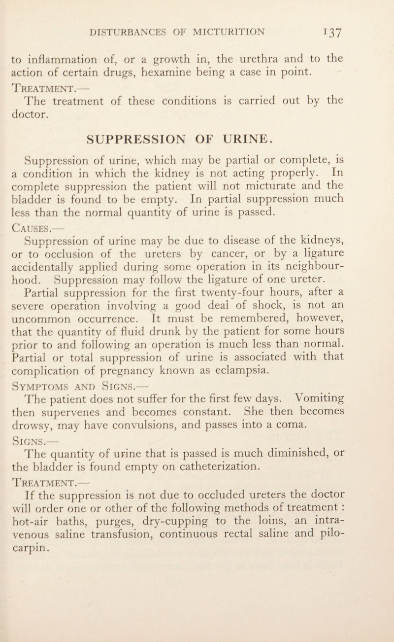 to inflammation of, or a growth in, the urethra and to the action of certain drugs, hexamine being a case in point. Treatment.— The treatment of these conditions is carried out by the doctor. SUPPRESSION OF URINE. Suppression of urine, which may be partial or complete, is a condition in which the kidney is not acting properly. In complete suppression the patient will not micturate and the bladder is found to be empty. In partial suppression much less than the normal quantity of urine is passed. Causes.— Suppression of urine may be due to disease of the kidneys, or to occlusion of the ureters by cancer, or by a ligature accidentally applied during some operation in its neighbour¬ hood. Suppression may follow the ligature of one ureter. Partial suppression for the first twenty-four hours, after a severe operation involving a good deal of shock, is not an uncommon occurrence. It must be remembered, however, that the quantity of fluid drunk by the patient for some hours prior to and following an operation is much less than normal. Partial or total suppression of urine is associated with that complication of pregnancy known as eclampsia. Symptoms and Signs.— The patient does not suffer for the first few days. Vomiting then supervenes and becomes constant. She then becomes drowsy, may have convulsions, and passes into a coma. Signs.— The quantity of urine that is passed is much diminished, or the bladder is found empty on catheterization. Treatment.— If the suppression is not due to occluded ureters the doctor will order one or other of the following methods of treatment : hot-air baths, purges, dry-cupping to the loins, an intra¬ venous saline transfusion, continuous rectal saline and pilo- carpin.