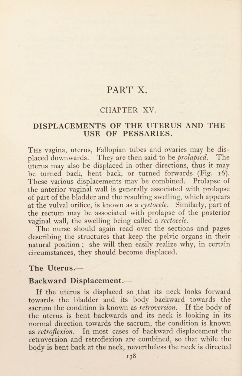 PART X. CHAPTER XV. DISPLACEMENTS OF THE UTERUS AND THE USE OF PESSARIES. The vagina, uterus, Fallopian tubes and ovaries may be dis¬ placed downwards. They are then said to be prolapsed. The uterus may also be displaced in other directions, thus it may be turned back, bent back, or turned forwards (Fig. 16). These various displacements may be combined. Prolapse of the anterior vaginal wall is generally associated with prolapse of part of the bladder and the resulting swelling, which appears at the vulval orifice, is known as a cystocele. Similarly, part of the rectum may be associated with prolapse of the posterior vaginal wall, the swelling being called a rectocele. The nurse should again read over the sections and pages describing the structures that keep the pelvic organs in their natural position ; she will then easily realize why, in certain circumstances, they should become displaced. The Uterus.— Backward Displacement.— If the uterus is displaced so that its neck looks forward towards the bladder and its body backward towards the sacrum the condition is known as retroversion. If the body of the uterus is bent backwards and its neck is looking in its normal direction towards the sacrum, the condition is known as retroflexion. In most cases of backward displacement the retroversion and retroflexion are combined, so that while the body is bent back at the neck, nevertheless the neck is directed