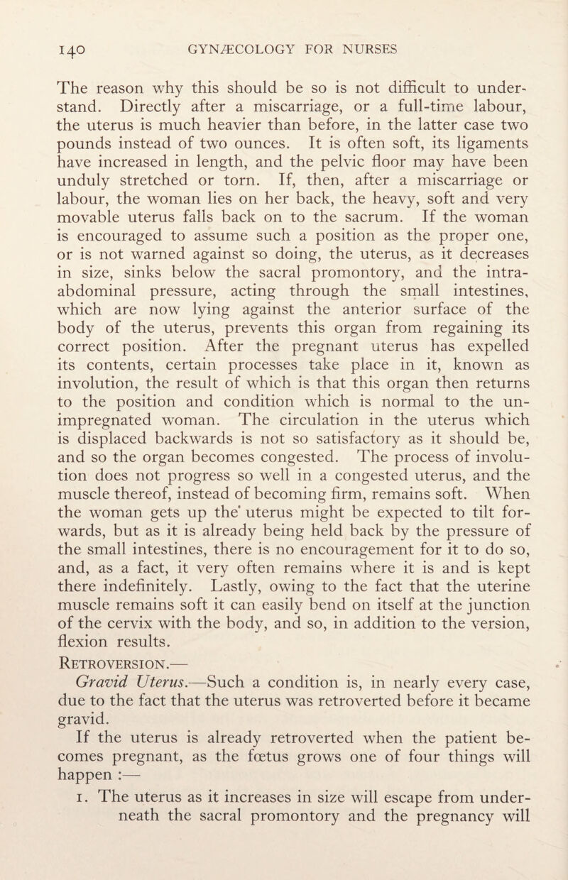 The reason why this should be so is not difficult to under¬ stand. Directly after a miscarriage, or a full-time labour, the uterus is much heavier than before, in the latter case two pounds instead of two ounces. It is often soft, its ligaments have increased in length, and the pelvic floor may have been unduly stretched or torn. If, then, after a miscarriage or labour, the woman lies on her back, the heavy, soft and very movable uterus falls back on to the sacrum. If the woman is encouraged to assume such a position as the proper one, or is not warned against so doing, the uterus, as it decreases in size, sinks below the sacral promontory, and the intra¬ abdominal pressure, acting through the small intestines, which are now lying against the anterior surface of the body of the uterus, prevents this organ from regaining its correct position. After the pregnant uterus has expelled its contents, certain processes take place in it, known as involution, the result of which is that this organ then returns to the position and condition which is normal to the un¬ impregnated woman. The circulation in the uterus which is displaced backwards is not so satisfactory as it should be, and so the organ becomes congested. The process of involu¬ tion does not progress so well in a congested uterus, and the muscle thereof, instead of becoming firm, remains soft. When the woman gets up the' uterus might be expected to tilt for¬ wards, but as it is already being held back by the pressure of the small intestines, there is no encouragement for it to do so, and, as a fact, it very often remains where it is and is kept there indefinitely. Lastly, owing to the fact that the uterine muscle remains soft it can easily bend on itself at the junction of the cervix with the body, and so, in addition to the version, flexion results. Retroversion.— Gravid Uterus.—Such a condition is, in nearly every case, due to the fact that the uterus was retroverted before it became gravid. If the uterus is already retroverted when the patient be¬ comes pregnant, as the foetus grows one of four things will happen :— 1. The uterus as it increases in size will escape from under¬ neath the sacral promontory and the pregnancy will