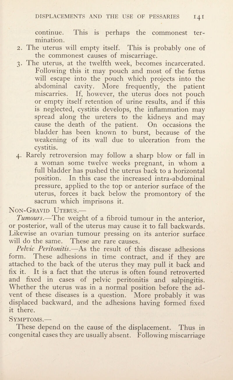 continue. This is perhaps the commonest ter¬ mination. 2. The uterus will empty itself. This is probably one of the commonest causes of miscarriage. 3. The uterus, at the twelfth week, becomes incarcerated. Following this it may pouch and most of the foetus will escape into the pouch which projects into the abdominal cavity. More frequently, the patient miscarries. If, however, the uterus does not pouch or empty itself retention of urine results, and if this is neglected, cystitis develops, the inflammation may spread along the ureters to the kidneys and may cause the death of the patient. On occasions the bladder has been known to burst, because of the weakening of its wall due to ulceration from the cystitis. 4. Rarely retroversion may follow a sharp blow or fall in a woman some twelve weeks pregnant, in whom a full bladder has pushed the uterus back to a horizontal position. In this case the increased intra-abdominal pressure, applied to the top or anterior surface of the uterus, forces it back below the promontory of the sacrum which imprisons it. Non-Gravid Uterus.— Tumours.—The weight of a fibroid tumour in the anterior, or posterior, wall of the uterus may cause it to fall backwards. Likewise an ovarian tumour pressing on its anterior surface will do the same. These are rare causes. Pelvic Peritonitis.—As the result of this disease adhesions form. These adhesions in time contract, and if they are attached to the back of the uterus they may pull it back and fix it. It is a fact that the uterus is often found retroverted and fixed in cases of pelvic peritonitis and salpingitis. Whether the uterus was in a normal position before the ad¬ vent of these diseases is a question. More probably it was displaced backward, and the adhesions having formed fixed it there. Symptoms.— These depend on the cause of the displacement. Thus in congenital cases they are usually absent. Following miscarriage