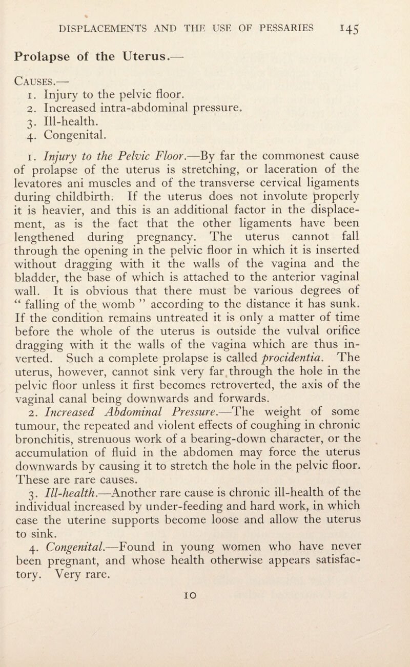 Prolapse of the Uterus.— Causes.— 1. Injury to the pelvic floor. 2. Increased intra-abdominal pressure. 3. Ill-health. 4. Congenital. 1. Injury to the Pelvic Floor.—By far the commonest cause of prolapse of the uterus is stretching, or laceration of the levatores ani muscles and of the transverse cervical ligaments during childbirth. If the uterus does not involute properly it is heavier, and this is an additional factor in the displace¬ ment, as is the fact that the other ligaments have been lengthened during pregnancy. The uterus cannot fall through the opening in the pelvic floor in which it is inserted without dragging with it the walls of the vagina and the bladder, the base of which is attached to the anterior vaginal wall. It is obvious that there must be various degrees of “ falling of the womb ” according to the distance it has sunk. If the condition remains untreated it is only a matter of time before the whole of the uterus is outside the vulval orifice dragging with it the walls of the vagina which are thus in¬ verted. Such a complete prolapse is called procidentia. The uterus, however, cannot sink very far through the hole in the pelvic floor unless it first becomes retroverted, the axis of the vaginal canal being downwards and forwards. 2. Increased Abdominal Pressure.—The weight of some tumour, the repeated and violent effects of coughing in chronic bronchitis, strenuous work of a bearing-down character, or the accumulation of fluid in the abdomen may force the uterus downwards by causing it to stretch the hole in the pelvic floor. These are rare causes. 3. Ill-health.—Another rare cause is chronic ill-health of the individual increased by under-feeding and hard work, in which case the uterine supports become loose and allow the uterus to sink. 4. Congenital.—Found in young women who have never been pregnant, and whose health otherwise appears satisfac¬ tory. Very rare.