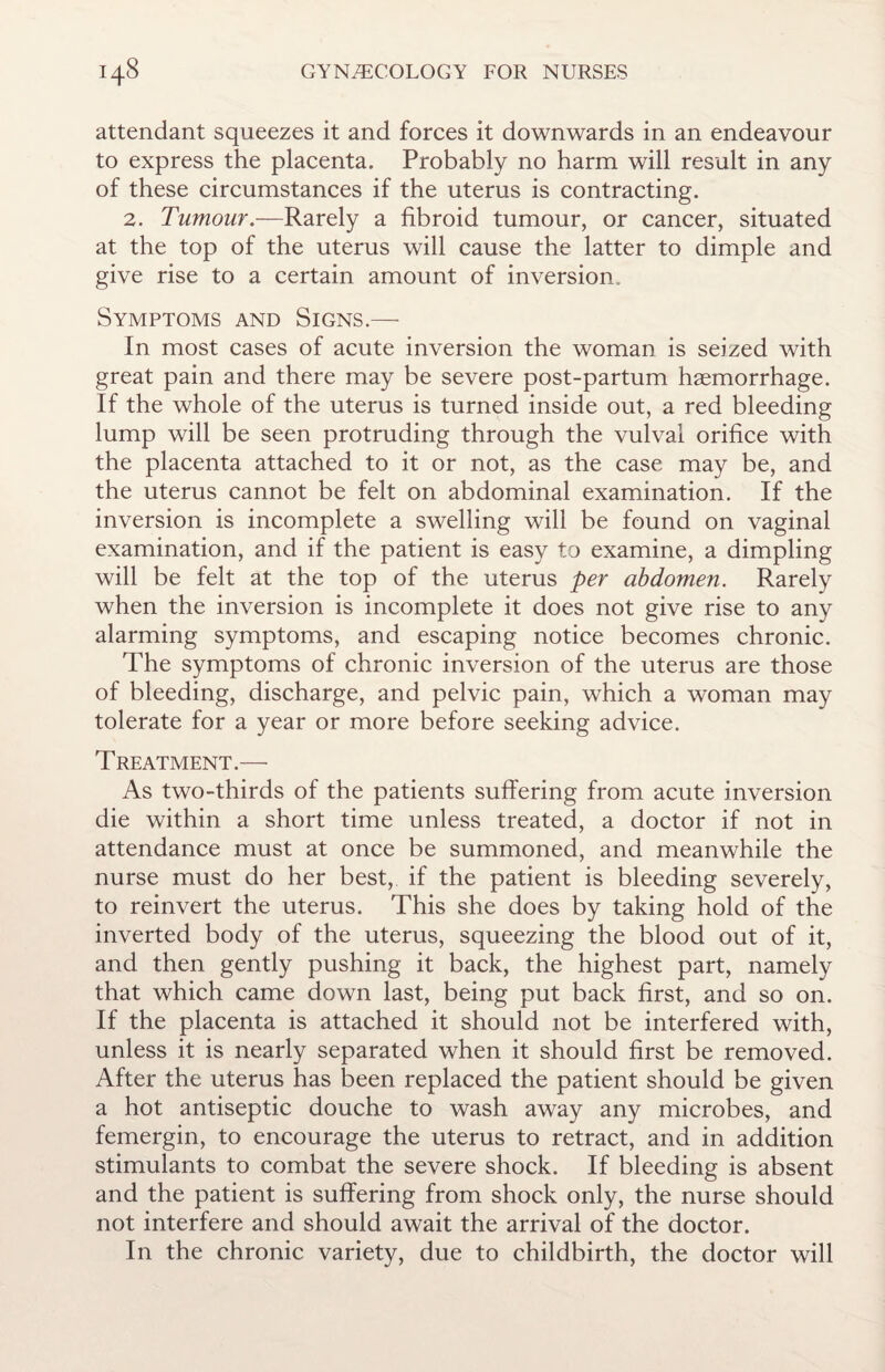 attendant squeezes it and forces it downwards in an endeavour to express the placenta. Probably no harm will result in any of these circumstances if the uterus is contracting. 2. Tumour— Rarely a fibroid tumour, or cancer, situated at the top of the uterus will cause the latter to dimple and give rise to a certain amount of inversion. Symptoms and Signs.— In most cases of acute inversion the woman is seized with great pain and there may be severe post-partum haemorrhage. If the whole of the uterus is turned inside out, a red bleeding lump will be seen protruding through the vulval orifice with the placenta attached to it or not, as the case may be, and the uterus cannot be felt on abdominal examination. If the inversion is incomplete a swelling will be found on vaginal examination, and if the patient is easy to examine, a dimpling will be felt at the top of the uterus per abdomen. Rarely when the inversion is incomplete it does not give rise to any alarming symptoms, and escaping notice becomes chronic. The symptoms of chronic inversion of the uterus are those of bleeding, discharge, and pelvic pain, which a woman may tolerate for a year or more before seeking advice. Treatment.— As two-thirds of the patients suffering from acute inversion die within a short time unless treated, a doctor if not in attendance must at once be summoned, and meanwhile the nurse must do her best, if the patient is bleeding severely, to reinvert the uterus. This she does by taking hold of the inverted body of the uterus, squeezing the blood out of it, and then gently pushing it back, the highest part, namely that which came down last, being put back first, and so on. If the placenta is attached it should not be interfered with, unless it is nearly separated when it should first be removed. After the uterus has been replaced the patient should be given a hot antiseptic douche to wash away any microbes, and femergin, to encourage the uterus to retract, and in addition stimulants to combat the severe shock. If bleeding is absent and the patient is suffering from shock only, the nurse should not interfere and should await the arrival of the doctor. In the chronic variety, due to childbirth, the doctor will