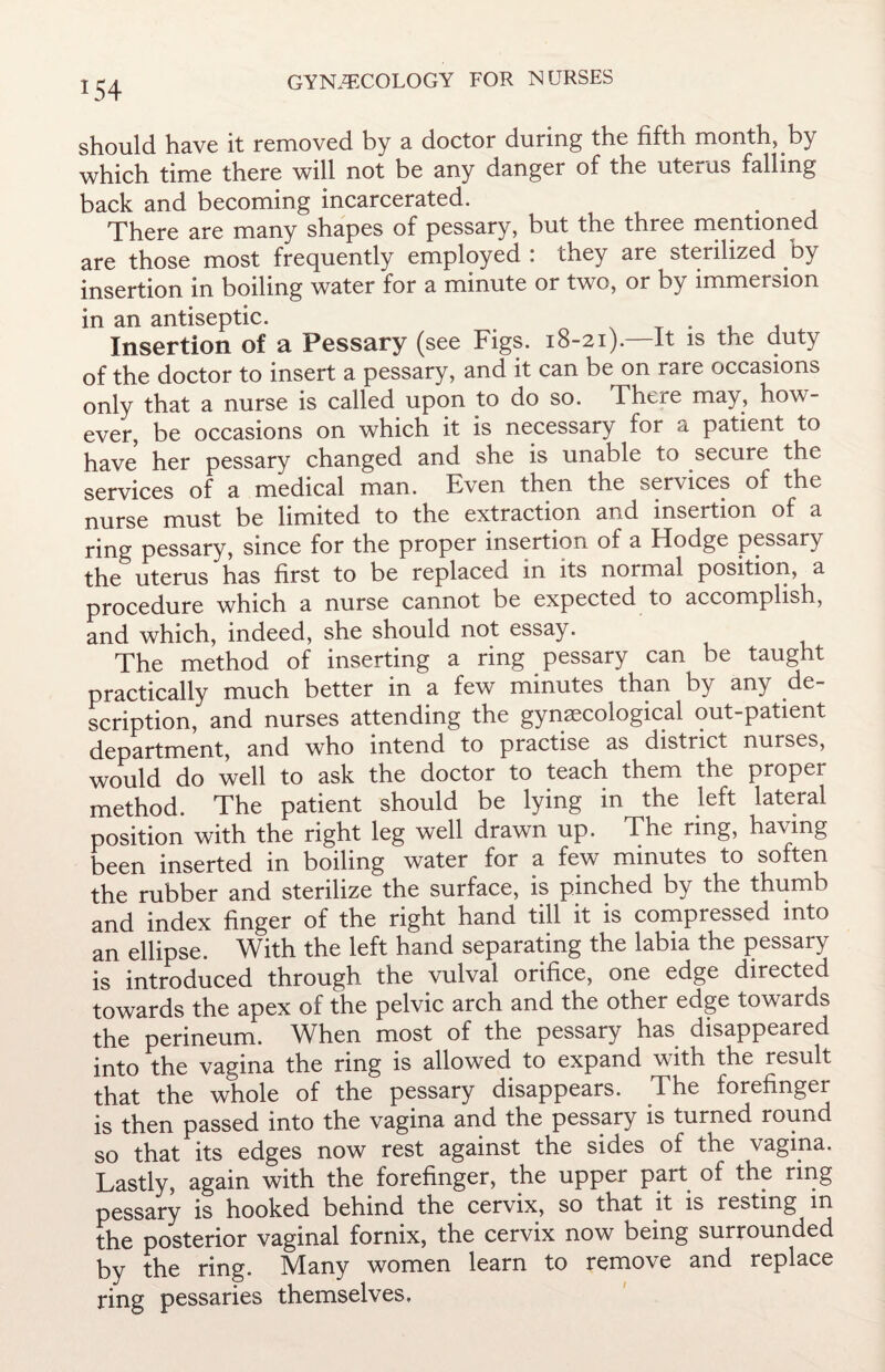 should have it removed by a doctor during the fifth month, by which time there will not be any danger of the uterus falling back and becoming incarcerated. There are many shapes of pessary, but the three mentioned are those most frequently employed : they are sterilized by insertion in boiling water for a minute or two, or by immersion in an antiseptic. . Insertion of a Pessary (see Figs. 18-21).—It is the duty of the doctor to insert a pessary, and it can be on rare occasions only that a nurse is called upon to do so. There may, how¬ ever, be occasions on which it is necessary for a patient to have her pessary changed and she is unable to secure the services of a medical man. Even then the services of the nurse must be limited to the extraction and insertion of a ring pessary, since for the proper insertion of a Hodge pessary the uterus has first to be replaced in its normal position, a procedure which a nurse cannot be expected to accomplish, and which, indeed, she should not essay. The method of inserting a ring pessary can be taught practically much better in a few minutes than by any de¬ scription, and nurses attending the gynaecological out-patient department, and who intend to practise as district nurses, would do well to ask the doctor to teach them the proper method. The patient should be lying in the left lateral position with the right leg well drawn up. The ring, having been inserted in boiling water for a few minutes to soften the rubber and sterilize the surface, is pinched by the thumb and index finger of the right hand till it is compressed into an ellipse. With the left hand separating the labia the pessary is introduced through the vulval orifice, one edge directed towards the apex of the pelvic arch and the other edge towards the perineum. When most of the pessary has disappeared into the vagina the ring is allowed to expand with the result that the whole of the pessary disappears. The forefinger is then passed into the vagina and the pessary is turned round so that its edges now rest against the sides of the vagina. Lastly, again with the forefinger, the upper part of the ring pessary is hooked behind the cervix, so that it is resting m the posterior vaginal fornix, the cervix now being surrounded by the ring. IVIany women learn to remove and replace ring pessaries themselves.