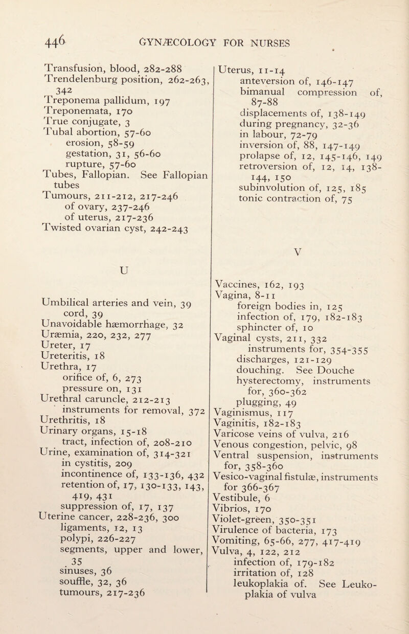 Transfusion, blood, 282-288 Trendelenburg position, 262-263, , , 342 Treponema pallidum, 197 'Treponemata, 170 'True conjugate, 3 Tubal abortion, 57-60 erosion, 58-59 gestation, 31, 56-60 rupture, 57-60 Tubes, Fallopian. See Fallopian tubes Tumours, 211-212, 217-246 of ovary, 237-246 of uterus, 217-236 Twisted ovarian cyst, 242-243 U Umbilical arteries and vein, 39 cord, 39 Unavoidable haemorrhage, 32 Uraemia, 220, 232, 277 Ureter, 17 Ureteritis, 18 Urethra, 17 orifice of, 6, 273 pressure on, 131 Urethral caruncle, 212-213 instruments for removal, 372 Urethritis, 18 Urinary organs, 15-18 tract, infection of, 208-210 Urine, examination of, 314-321 in cystitis, 209 incontinence of, 133-136, 432 retention of, 17, 130-133, 143, 4i9, 43i suppression of, 17, 137 Uterine cancer, 228-236, 300 ligaments, 12, 13 polypi, 226-227 segments, upper and lower, . 35 sinuses, 36 souffle, 32, 36 tumours, 217-236 Uterus, ix-14 ante vers ion of, 146-147 bimanual compression of, 87-88 displacements of, 138-149 during pregnancy, 32-36 in labour, 72-79 inversion of, 88, 147-149 prolapse of, 12, 145-146, 149 retroversion of, 12, 14, 138- 144, 150 subinvolution of, 125, 185 tonic contraction of, 75 V Vaccines, 162, 193 Vagina, 8-11 foreign bodies in, 125 infection of, 179, 182-183 sphincter of, 10 Vaginal cysts, 211, 332 instruments for, 354-355 discharges, 121-129 douching. See Douche hysterectomy, instruments for, 360-362 plugging, 49 Vaginismus, 117 Vaginitis, 182-183 Varicose veins of vulva, 216 Venous congestion, pelvic, 98 Ventral suspension, instruments for, 358-360 Vesico-vaginal fistulas, instruments for 366-367 Vestibule, 6 Vibrios, 170 Violet-green, 350-351 Virulence of bacteria, 173 Vomiting, 65-66, 277, 417-419 Vulva, 4, 122, 212 infection of, 179-182 irritation of, 128 leukoplakia of. See Leuko¬ plakia of vulva