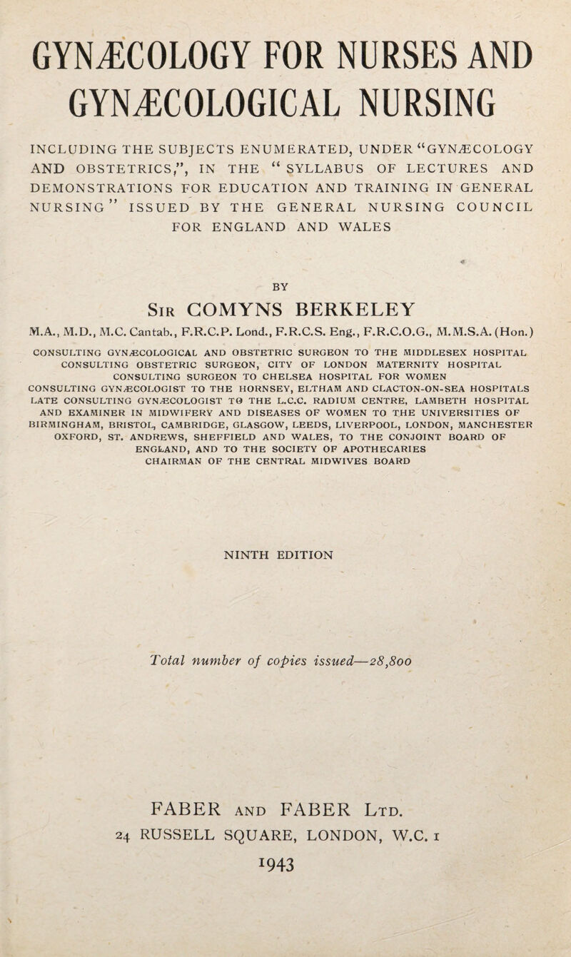 GYNECOLOGY FOR NURSES AND GYNECOLOGICAL NURSING INCLUDING THE SUBJECTS ENUMERATED, UNDER “GYNECOLOGY AND OBSTETRICS,”, IN THE “ SYLLABUS OF LECTURES AND DEMONSTRATIONS FOR EDUCATION AND TRAINING IN GENERAL nursing” issued by the general nursing COUNCIL FOR ENGLAND AND WALES BY Sir GOMYNS BERKELEY M.A., M.D., M.C. Cantab., F.R.C.P. Lond., F.R.C.S. Eng., F.R.C.O.G., M.M.S.A. (Hon.) CONSULTING GYNAECOLOGICAL AND OBSTETRIC SURGEON TO THE MIDDLESEX HOSPITAL CONSULTING OBSTETRIC SURGEON, CITY OF LONDON MATERNITY HOSPITAL CONSULTING SURGEON TO CHELSEA HOSPITAL FOR WOMEN CONSULTING GYNaECOLOGIST TO THE HORNSEY, ELTHAM AND CLACTON-ON-SEA HOSPITALS LATE CONSULTING GYNECOLOGIST TO THE L.C.C. RADIUM CENTRE, LAMBETH HOSPITAL AND EXAMINER IN MIDWIFERY AND DISEASES OF WOMEN TO THE UNIVERSITIES OF BIRMINGHAM, BRISTOL, CAMBRIDGE, GLASGOW, LEEDS, LIVERPOOL, LONDON, MANCHESTER OXFORD, ST. ANDREWS, SHEFFIELD AND WALES, TO THE CONJOINT BOARD OF ENGLAND, AND TO THE SOCIETY OF APOTHECARIES CHAIRMAN OF THE CENTRAL MIDWIVES BOARD NINTH EDITION Total number of copies issued—28,800 FABER AND FABER Ltd. 24 RUSSELL SQUARE, LONDON, W.C. i 1943