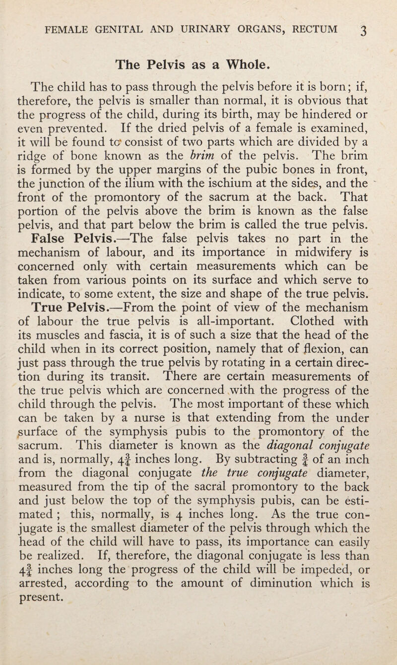 The Pelvis as a Whole. The child has to pass through the pelvis before it is born; if, therefore, the pelvis is smaller than normal, it is obvious that the progress of the child, during its birth, may be hindered or even prevented. If the dried pelvis of a female is examined, it will be found tc^ consist of two parts which are divided by a ridge of bone known as the brim of the pelvis. The brim is formed by the upper margins of the pubic bones in front, the junction of the ilium with the ischium at the sides, and the front of the promontory of the sacrum at the back. That portion of the pelvis above the brim is known as the false pelvis, and that part below the brim is called the true pelvis. False Pelvis.—The false pelvis takes no part in the mechanism of labour, and its importance in midwifery is concerned only with certain measurements which can be taken from various points on its surface and which serve to indicate, to some extent, the size and shape of the true pelvis. True Pelvis.—From the point of view of the mechanism of labour the true pelvis is all-important. Clothed with its muscles and fascia, it is of such a size that the head of the child when in its correct position, namely that of flexion, can just pass through the true pelvis by rotating in a certain direc¬ tion during its transit. There are certain measurements of the true pelvis which are concerned with the progress of the child through the pelvis. The most important of these which can be taken by a nurse is that extending from the under surface of the symphysis pubis to the promontory of the sacrum. This diameter is known as the diagonal conjugate and is, normally, 4! inches long. By subtracting f of an inch from the diagonal conjugate the true conjugate diameter, measured from the tip of the sacral promontory to the back and just below the top of the symphysis pubis, can be esti¬ mated ; this, normally, is 4 inches long. As the true con¬ jugate is the smallest diameter of the pelvis through which the head of the child will have to pass, its importance can easily be realized. If, therefore, the diagonal conjugate is less than 4f inches long the progress of the child will be impeded, or arrested, according to the amount of diminution which is present.