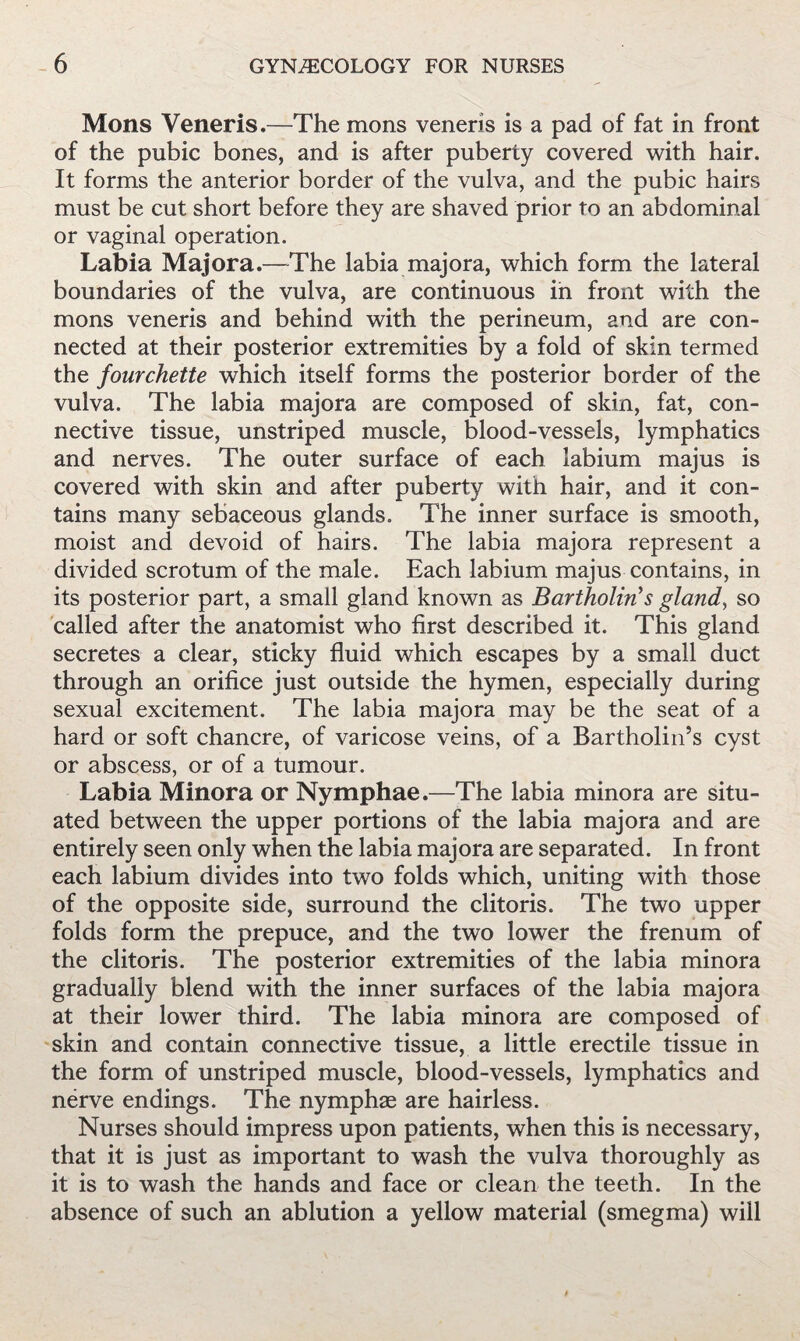 Mons Veneris.—The mons veneris is a pad of fat in front of the pubic bones, and is after puberty covered with hair. It forms the anterior border of the vulva, and the pubic hairs must be cut short before they are shaved prior to an abdominal or vaginal operation. Labia Majora.—^The labia majora, which form the lateral boundaries of the vulva, are continuous in front with the mons veneris and behind with the perineum, and are con¬ nected at their posterior extremities by a fold of skin termed the fourchette which itself forms the posterior border of the vulva. The labia majora are composed of skin, fat, con¬ nective tissue, unstriped muscle, blood-vessels, lymphatics and nerves. The outer surface of each labium majus is covered with skin and after puberty with hair, and it con¬ tains many sebaceous glands. The inner surface is smooth, moist and devoid of hairs. The labia majora represent a divided scrotum of the male. Each labium majus contains, in its posterior part, a small gland known as Bartholin’s glands so called after the anatomist who first described it. This gland secretes a clear, sticky fluid which escapes by a small duct through an orifice just outside the hymen, especially during sexual excitement. The labia majora may be the seat of a hard or soft chancre, of varicose veins, of a Bartholin’s cyst or abscess, or of a tumour. Labia Minora or Nymphae.—The labia minora are situ¬ ated between the upper portions of the labia majora and are entirely seen only when the labia majora are separated. In front each labium divides into two folds which, uniting with those of the opposite side, surround the clitoris. The two upper folds form the prepuce, and the two lower the frenum of the clitoris. The posterior extremities of the labia minora gradually blend with the inner surfaces of the labia majora at their lower third. The labia minora are composed of skin and contain connective tissue, a little erectile tissue in the form of unstriped muscle, blood-vessels, lymphatics and nerve endings. The nymphae are hairless. Nurses should impress upon patients, when this is necessary, that it is just as important to wash the vulva thoroughly as it is to wash the hands and face or clean the teeth. In the absence of such an ablution a yellow material (smegma) will
