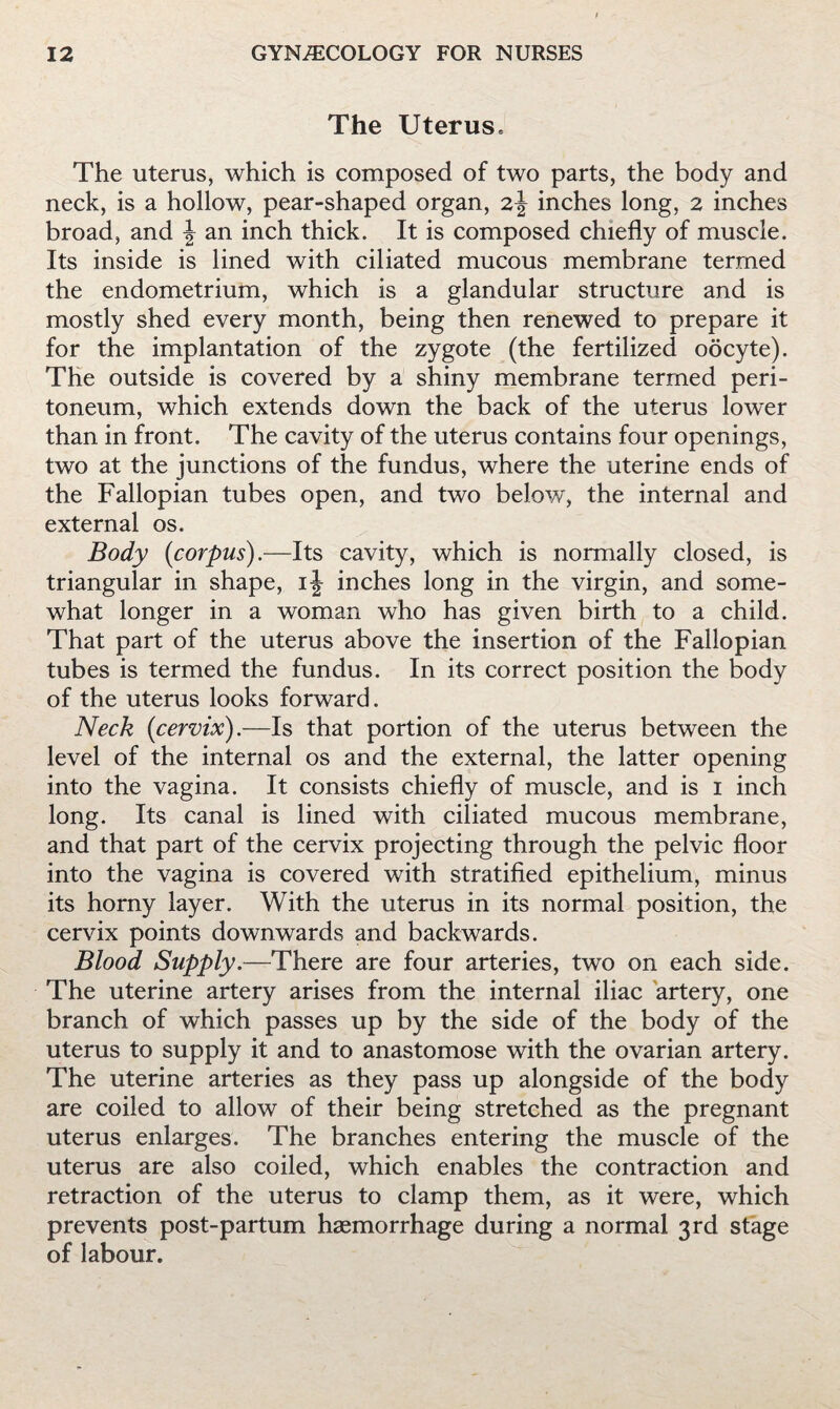 The Uterus. The uterus, which is composed of two parts, the body and neck, is a hollow, pear-shaped organ, 2J inches long, 2 inches broad, and ^ an inch thick. It is composed chiefly of muscle. Its inside is lined with ciliated mucous membrane termed the endometrium, which is a glandular structure and is mostly shed every month, being then renewed to prepare it for the implantation of the zygote (the fertilized oocyte). The outside is covered by a shiny membrane termed peri¬ toneum, which extends down the back of the uterus lower than in front. The cavity of the uterus contains four openings, two at the junctions of the fundus, where the uterine ends of the Fallopian tubes open, and two below, the internal and external os. Body {corpus).—Its cavity, which is normally closed, is triangular in shape, inches long in the virgin, and some¬ what longer in a woman who has given birth to a child. That part of the uterus above the insertion of the Fallopian tubes is termed the fundus. In its correct position the body of the uterus looks forward. Neck (cervix).—Is that portion of the uterus between the level of the internal os and the external, the latter opening into the vagina. It consists chiefly of muscle, and is i inch long. Its canal is lined with ciliated mucous membrane, and that part of the cervix projecting through the pelvic floor into the vagina is covered with stratified epithelium, minus its horny layer. With the uterus in its normal position, the cervix points downwards and backwards. Blood Supply.—There are four arteries, two on each side. The uterine artery arises from the internal iliac artery, one branch of which passes up by the side of the body of the uterus to supply it and to anastomose with the ovarian artery. The uterine arteries as they pass up alongside of the body are coiled to allow of their being stretched as the pregnant uterus enlarges. The branches entering the muscle of the uterus are also coiled, which enables the contraction and retraction of the uterus to clamp them, as it were, which prevents post-partum haemorrhage during a normal 3rd stage of labour.