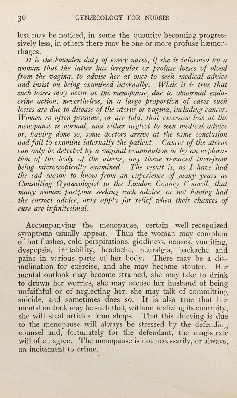 lost may be noticed, in some the quantity becoming progres¬ sively less, in others there may be one or more profuse haemor¬ rhages. It is the bounden duty of every nurse, if she is informed by a woman that the latter has irregular or profuse losses of blood from the vagina, to advise her at once to seek medical advice and insist on being examined internally. While it is true that such losses may occur at the menopause, due to abnormal endo¬ crine action, nevertheless, in a large proportion of cases such losses are due to disease of the uterus or vagina, including cancer. Women so often presume, or are told, that excessive loss at the menopause is normal, and either neglect to seek medical advice or, having done so, some doctors arrive at the same conclusion and fail to examine internally the patient. Cancer of the uterus can only be detected by a vaginal examination or by an explora¬ tion of the body of the uterus, any tissue removed therefrom being microscopically examined. The result is, as I have had the sad reason to know from an experience of many years as Consulting Gyncecologist to the London County Council, that many women postpone seeking such advice, or not having had the correct advice, only apply for relief when their chances of cure are infinitesimal. Accompanying the menopause, certain well-recognized symptoms usually appear. Thus the woman may complain of hot flushes, cold perspirations, giddiness, nausea, vomiting, dyspepsia, irritability, headache, neuralgia, backache and pains in various parts of her body. There may be a dis¬ inclination for exercise, and she may become stouter. Her mental outlook may become strained, she may take to drink to drown her worries, she may accuse her husband of being unfaithful or of neglecting her, she may talk of committing suicide, and sometimes does so. It is also true that her mental outlook may be such that, without realizing its enormity, she will- steal articles from shops. That this thieving is due to the menopause will always be stressed by the defending counsel and, fortunately for the defendant, the magistrate will often agree. The menopause is not necessarily, or always, an incitement to crime.