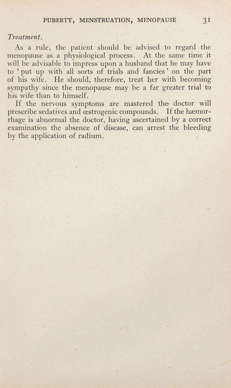 Treatment. As a rule, the patient should be advised to regard the menopause as a physiological process. At the same time it will be advisable to impress upon a husband that he may have to ‘ put up with all sorts of trials and fancies ’ on the part of his wife. He should, therefore, treat her with becoming sympathy since the menopause may be a far greater trial to his wife than to himself. If the nervous symptoms are mastered tho doctor will prescribe sedatives and oestrogenic compounds. If the haemor¬ rhage is abnormal the doctor, having ascertained by a correct examination the absence of disease, can arrest the bleeding by the application of radium.