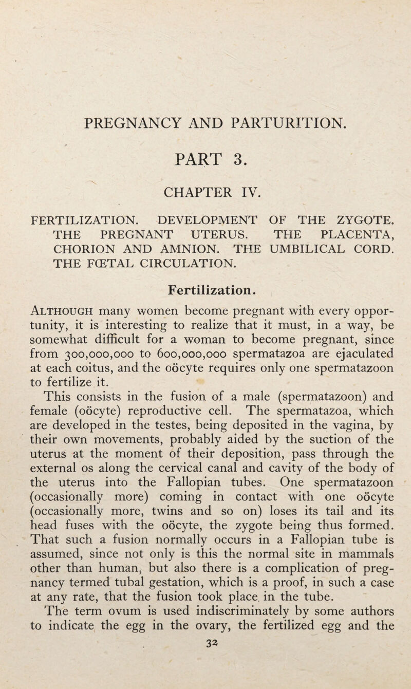 PREGNANCY AND PARTURITION. PART 3. CHAPTER IV. FERTILIZATION. DEVELOPMENT OF THE ZYGOTE. THE PREGNANT UTERUS. THE PLACENTA, CHORION AND AMNION. THE UMBILICAL CORD. THE FCETAL CIRCULATION. Fertilization. Although many women become pregnant with every oppor¬ tunity, it is interesting to realize that it must, in a way, be somewhat difficult for a woman to become pregnant, since from 300,000,000 to 600,000,000 spermatazoa are ejaculated at each coitus, and the oocyte requires only one spermatazoon to fertilize it. This consists in the fusion of a male (spermatazoon) and female (oocyte) reproductive cell. The spermatazoa, which are developed in the testes, being deposited in the vagina, by their own movements, probably aided by the suction of the uterus at the moment of their deposition, pass through the external os along the cervical canal and cavity of the body of the uterus into the Fallopian tubes. One spermatazoon (occasionally more) coming in contact with one oocyte (occasionally more, twins and so on) loses its tail and its head fuses with the oocyte, the zygote being thus formed. That such a fusion normally occurs in a Fallopian tube is assumed, since not only is this the normal site in mammals other than human, but also there is a complication of preg¬ nancy termed tubal gestation, which is a proof, in such a case at any rate, that the fusion took place, in the tube. The term ovum is used indiscriminately by some authors to indicate the egg in the ovary, the fertilized egg and the