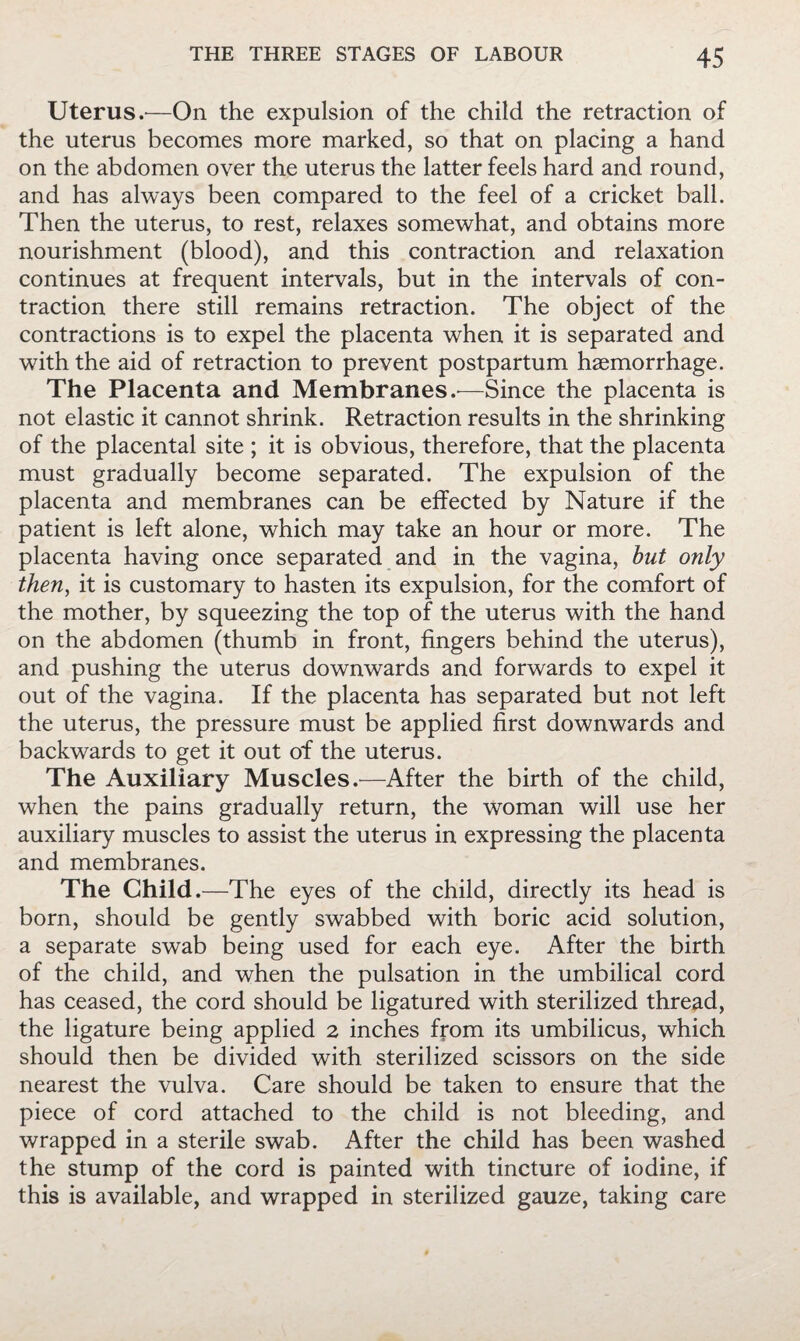 Uterus.—On the expulsion of the child the retraction of the uterus becomes more marked, so that on placing a hand on the abdomen over the uterus the latter feels hard and round, and has always been compared to the feel of a cricket ball. Then the uterus, to rest, relaxes somewhat, and obtains more nourishment (blood), and this contraction and relaxation continues at frequent intervals, but in the intervals of con¬ traction there still remains retraction. The object of the contractions is to expel the placenta when it is separated and with the aid of retraction to prevent postpartum haemorrhage. The Placenta and Membranes —Since the placenta is not elastic it cannot shrink. Retraction results in the shrinking of the placental site ; it is obvious, therefore, that the placenta must gradually become separated. The expulsion of the placenta and membranes can be effected by Nature if the patient is left alone, which may take an hour or more. The placenta having once separated and in the vagina, but only then^ it is customary to hasten its expulsion, for the comfort of the mother, by squeezing the top of the uterus with the hand on the abdomen (thumb in front, fingers behind the uterus), and pushing the uterus downwards and forwards to expel it out of the vagina. If the placenta has separated but not left the uterus, the pressure must be applied first downwards and backwards to get it out of the uterus. The Auxiliary Muscles —After the birth of the child, when the pains gradually return, the woman will use her auxiliary muscles to assist the uterus in expressing the placenta and membranes. The Child.—The eyes of the child, directly its head is born, should be gently swabbed with boric acid solution, a separate swab being used for each eye. After the birth of the child, and when the pulsation in the umbilical cord has ceased, the cord should be ligatured with sterilized thread, the ligature being applied 2 inches from its umbilicus, which should then be divided with sterilized scissors on the side nearest the vulva. Care should be taken to ensure that the piece of cord attached to the child is not bleeding, and wrapped in a sterile swab. After the child has been washed the stump of the cord is painted with tincture of iodine, if this is available, and wrapped in sterilized gauze, taking care