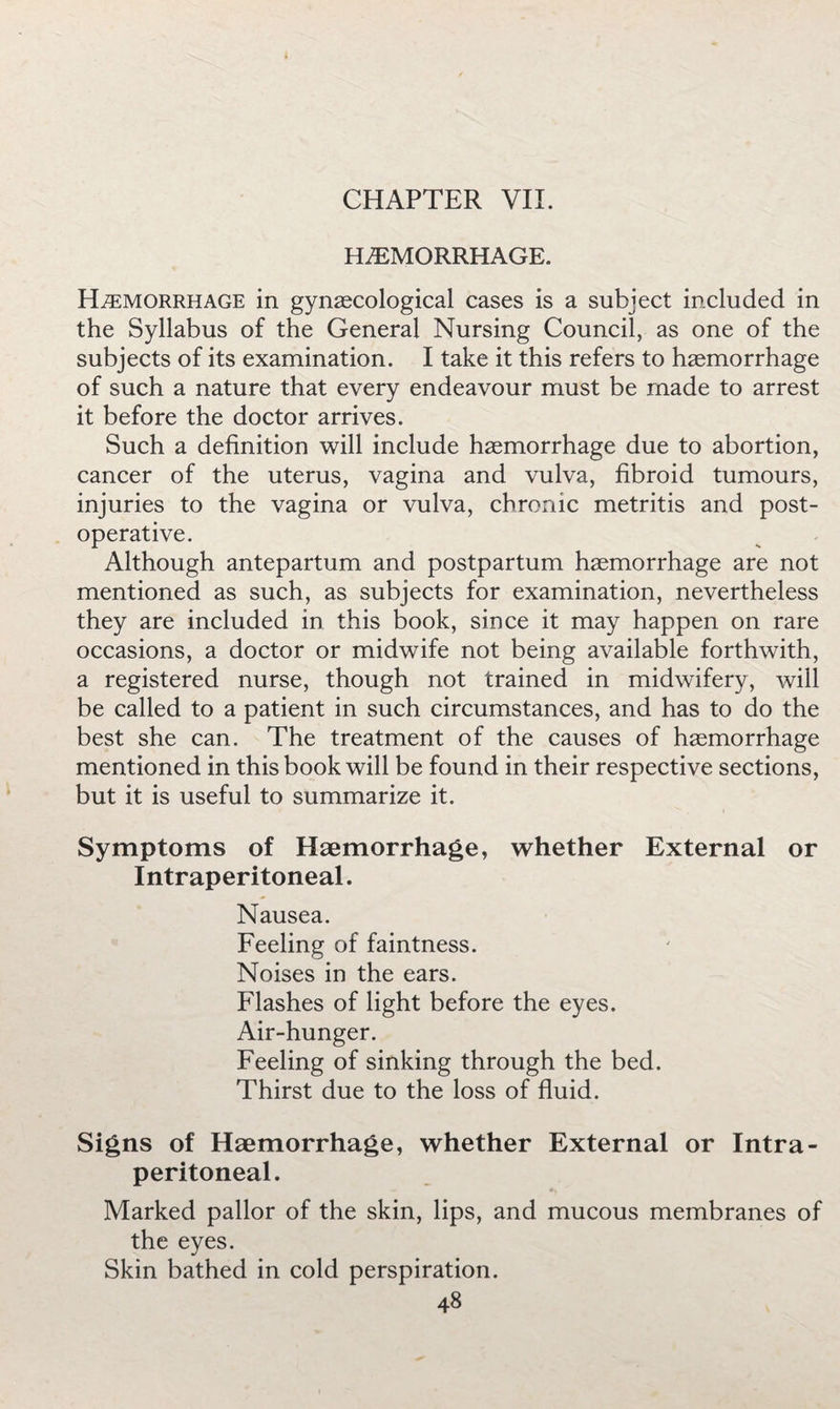 HEMORRHAGE. Hemorrhage in gynaecological cases is a subject included in the Syllabus of the General Nursing Council, as one of the subjects of its examination. I take it this refers to haemorrhage of such a nature that every endeavour must be made to arrest it before the doctor arrives. Such a definition will include haemorrhage due to abortion, cancer of the uterus, vagina and vulva, fibroid tumours, injuries to the vagina or vulva, chronic metritis and post¬ operative. Although antepartum and postpartum haemorrhage are not mentioned as such, as subjects for examination, nevertheless they are included in this book, since it may happen on rare occasions, a doctor or midwife not being available forthwith, a registered nurse, though not trained in midwifery, will be called to a patient in such circumstances, and has to do the best she can. The treatment of the causes of haemorrhage mentioned in this book will be found in their respective sections, but it is useful to summarize it. Symptoms of Haemorrhage, whether External or Intraperitoneal. Nausea. Feeling of faintness. Noises in the ears. Flashes of light before the eyes. Air-hunger. Feeling of sinking through the bed. Thirst due to the loss of fluid. Signs of Haemorrhage, whether External or Intra¬ peritoneal. Marked pallor of the skin, lips, and mucous membranes of the eyes. Skin bathed in cold perspiration.