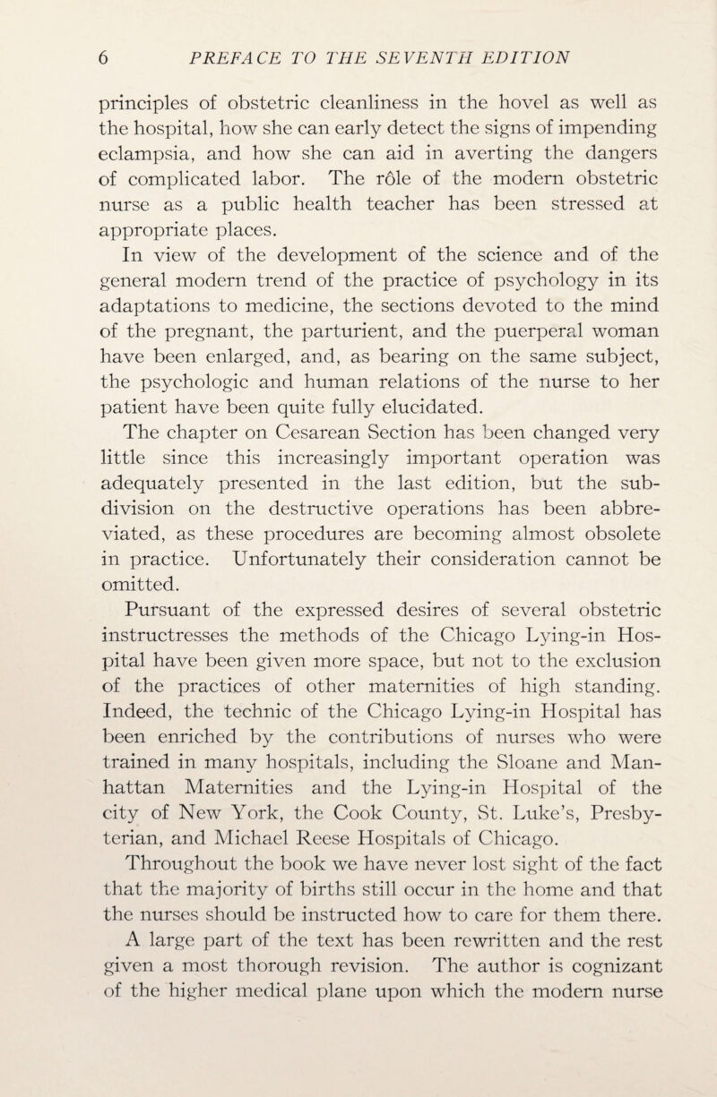 principles of obstetric cleanliness in the hovel as well as the hospital, how she can early detect the signs of impending eclampsia, and how she can aid in averting the dangers of complicated labor. The role of the modern obstetric nurse as a public health teacher has been stressed at appropriate places. In view of the development of the science and of the general modern trend of the practice of psychology in its adaptations to medicine, the sections devoted to the mind of the pregnant, the parturient, and the puerperal woman have been enlarged, and, as bearing on the same subject, the psychologic and human relations of the nurse to her patient have been quite fully elucidated. The chapter on Cesarean Section has been changed very little since this increasingly important operation was adequately presented in the last edition, but the sub¬ division on the destructive operations has been abbre¬ viated, as these procedures are becoming almost obsolete in practice. Unfortunately their consideration cannot be omitted. Pursuant of the expressed desires of several obstetric instructresses the methods of the Chicago Lying-in Hos¬ pital have been given more space, but not to the exclusion of the practices of other maternities of high standing. Indeed, the technic of the Chicago Lying-in Hospital has been enriched by the contributions of nurses who were trained in many hospitals, including the Sloane and Man¬ hattan Maternities and the Lying-in Hospital of the city of New York, the Cook County, St. Luke’s, Presby¬ terian, and Michael Reese Hospitals of Chicago. Throughout the book we have never lost sight of the fact that the majority of births still occur in the home and that the nurses should be instructed how to care for them there. A large part of the text has been rewritten and the rest given a most thorough revision. The author is cognizant of the higher medical plane upon which the modem nurse