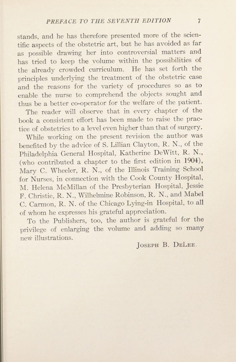 stands, and he has therefore presented more of the scien¬ tific aspects of the obstetric art, but he has avoided as far as possible drawing her into controversial matters and has tried to keep the volume within the possibilities of the already crowded curriculum. He has set forth the principles underlying the treatment of the obstetric case and the reasons for the variety of procedures so as to enable the nurse to comprehend the objects sought and thus be a better co-operator for the welfare of the patient. The reader will observe that in every chapter of the book a consistent effort has been made to raise the prac¬ tice of obstetrics to a level even higher than that of surgery. While working on the present revision the author was benefited by the advice of S. Lillian Clayton, R. N., of the Philadelphia General Hospital, Katherine DeWitt, R. N., (who contributed a chapter to the first edition in 1904), Mary C. Wheeler, R. N., of the Illinois Training School for Nurses, in connection with the Cook County Hospital, M. Helena McMillan of the Presbyterian Hospital, Jessie F. Christie, R. N., Wilhelmine Robinson, R. N., and Mabel C. Carmon, R. N. of the Chicago Lying-in Hospital, to all of whom he expresses his grateful appreciation. To the Publishers, too, the author is grateful for the privilege of enlarging the volume and adding so many new illustrations. Joseph B. DeLee.