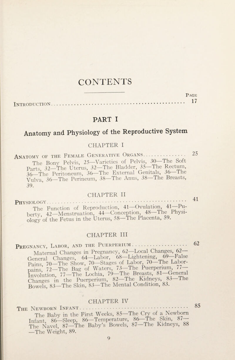 CONTENTS Page 17 Introduction PART I Anatomy and Physiology of the Reproductive System CHAPTER I Anatomy of the Female Generative Organs. The Bony Pelvis, 25—Varieties of Pelvis, 30—The Soft Parts, 32—The Uterus, 32—The Bladder, 35—The Rectum, 36_The Peritoneum, 36—The External Genitals, 36—I he Vulva, 36—The Perineum, 38—The Anus, 38 The Breasts, 39. CHAPTER II Physiology... The Function of Reproduction, 41—Ovulation, 41—Pu¬ berty, 42—Menstruation, 44—Conception, 48—The Physi¬ ology’of the Fetus in the Uterus, 58—The Placenta, 59. CHAPTER III Pregnancy, Labor, and the Puerperium. 62 Maternal Changes in Pregnancy, 62—Local Changes, 62- General Changes, 64—Labor, 68—Lightening, 69—False Pains 70—The Show, 70—Stages of Labor, /0—The Labor- pains,’ 72—The Bag of Waters, 73-The Puerperium, 7/- Involution, 77-The Lochia, 79-The Breasts, 81-General Changes in the Puerperium, 82—The Kidneys, 83 Ihe Bowels, 83—The Skin, 83—The Mental Condition, 83. CHAPTER IV The Newborn Infant. The Baby in the First Weeks, 85—The Cry of a Newborn Infant, 86—Sleep, 86—Temperature, 86—The Skin, 87— The Navel, 87—The Baby’s Bowels, 87—The Kidneys, 88 —The Weight, 89. 85