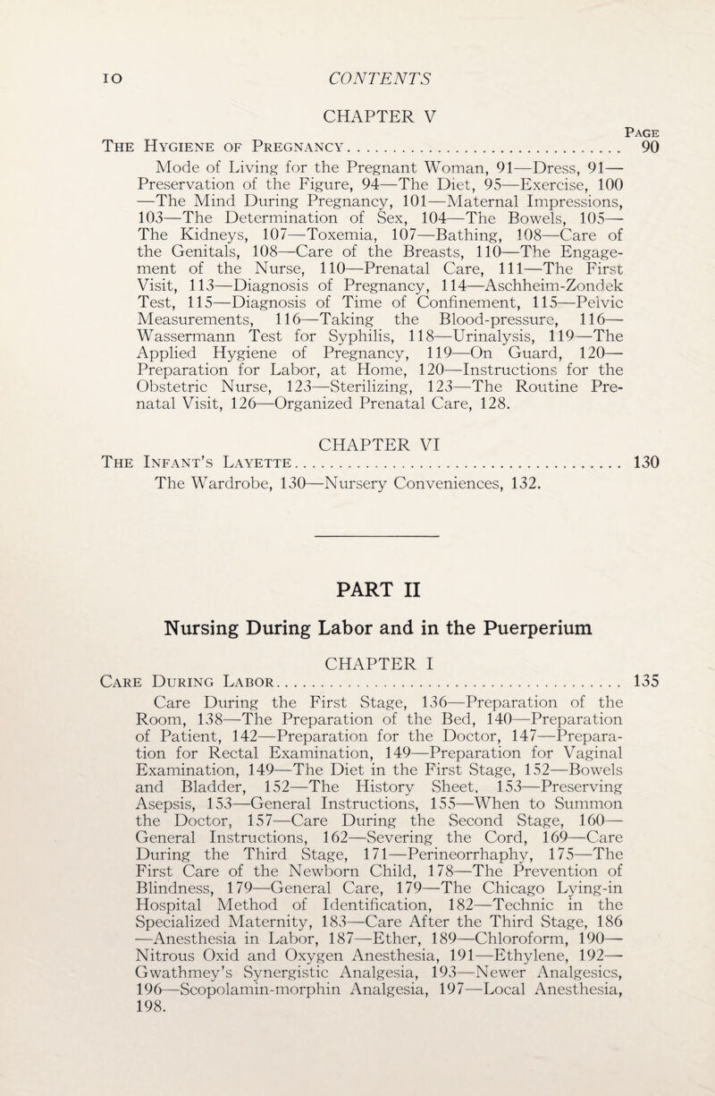 CHAPTER V Page The Hygiene of Pregnancy. 90 Mode of Living for the Pregnant Woman, 91—Dress, 91— Preservation of the Figure, 94—The Diet, 95—Exercise, 100 —The Mind During Pregnancy, 101—Maternal Impressions, 103—The Determination of Sex, 104—The Bowels, 105—- The Kidneys, 107—Toxemia, 107—Bathing, 108—Care of the Genitals, 108—Care of the Breasts, 110—The Engage¬ ment of the Nurse, 110—Prenatal Care, 111—The First Visit, 113—Diagnosis of Pregnancy, 114—Aschheim-Zondek Test, 115—Diagnosis of Time of Confinement, 115—Pelvic Measurements, 116—Taking the Blood-pressure, 116— Wassermann Test for Syphilis, 118—Urinalysis, 119—The Applied Hygiene of Pregnancy, 119—On Guard, 120— Preparation for Labor, at Home, 120—Instructions for the Obstetric Nurse, 123—Sterilizing, 123—The Routine Pre¬ natal Visit, 126—Organized Prenatal Care, 128. CHAPTER VI The Infant’s Layette. 130 The Wardrobe, 130—Nursery Conveniences, 132. PART II Nursing During Labor and in the Puerperium CHAPTER I Care During Labor. 135 Care During the First Stage, 136—Preparation of the Room, 138—The Preparation of the Bed, 140—Preparation of Patient, 142—Preparation for the Doctor, 147—Prepara¬ tion for Rectal Examination, 149—Preparation for Vaginal Examination, 149—The Diet in the First Stage, 152—Bowels and Bladder, 152—The History Sheet. 153—Preserving Asepsis, 153—General Instructions, 155—When to Summon the Doctor, 157—Care During the Second Stage, 160— General Instructions, 162—Severing the Cord, 169—Care During the Third Stage, 171—Perineorrhaphy, 175—The First Care of the Newborn Child, 178—The Prevention of Blindness, 179—General Care, 179—The Chicago Lying-in Hospital Method of Identification, 182—Technic in the Specialized Maternity, 183—Care After the Third Stage, 186 —Anesthesia in Labor, 187—Ether, 189—Chloroform, 190— Nitrous Oxid and Oxygen Anesthesia, 191—Ethylene, 192— Gwathmey’s Synergistic Analgesia, 193—Newer Analgesics, 196—Scopolamin-morphin Analgesia, 197—Local Anesthesia, 198.