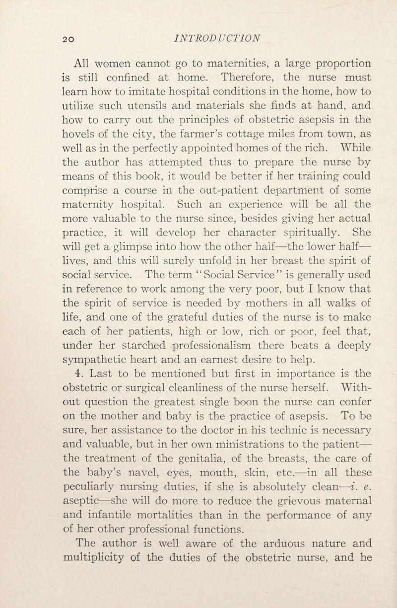 All women cannot go to maternities, a large proportion is still confined at home. Therefore, the nurse must learn how to imitate hospital conditions in the home, how to utilize such utensils and materials she finds at hand, and how to carry out the principles of obstetric asepsis in the hovels of the city, the farmer’s cottage miles from town, as well as in the perfectly appointed homes of the rich. While the author has attempted thus to prepare the nurse by means of this book, it would be better if her training could comprise a course in the out-patient department of some maternity hospital. Such an experience will be all the more valuable to the nurse since, besides giving her actual practice, it will develop her character spiritually. She will get a glimpse into how the other half—the lower half— lives, and this will surely unfold in her breast the spirit of social service. The term “Social Service” is generally used in reference to work among the very poor, but I know that the spirit of service is needed by mothers in all walks of life, and one of the grateful duties of the nurse is to make each of her patients, high or low, rich or poor, feel that, under her starched professionalism there beats a deeply sympathetic heart and an earnest desire to help. 4. Last to be mentioned but first in importance is the obstetric or surgical cleanliness of the nurse herself. With¬ out question the greatest single boon the nurse can confer on the mother and baby is the practice of asepsis. To be sure, her assistance to the doctor in his technic is necessary and valuable, but in her own ministrations to the patient— the treatment of the genitalia, of the breasts, the care of the baby’s navel, eyes, mouth, skin, etc.—in all these peculiarly nursing duties, if she is absolutely clean—i. e. aseptic—she will do more to reduce the grievous maternal and infantile mortalities than in the performance of any of her other professional functions. The author is well aware of the arduous nature and multiplicity of the duties of the obstetric nurse, and he