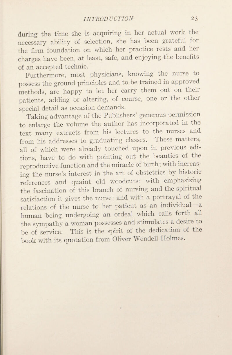 during the time she is acquiring in her actual work the necessary ability of selection, she has been grateful foi the firm foundation on which her practice rests and her charges have been, at least, safe, and enjoying the benefits of an accepted technic. Furthermore, most physicians, knowing the nurse to possess the ground principles and to be trained in approved methods, are happy to let her carry them out on their patients, adding or altering, of course, one or the other special detail as occasion demands. Taking advantage of the Publishers’ generous permission to enlarge the volume the author has incorporated m the text many extracts from his lectures to the nurses and from his addresses to graduating classes. These matters, all of which were already touched upon in previous edi¬ tions, have to do with pointing out the beauties of the reproductive function and the miracle of bir th, with increas¬ ing the nurse’s interest in the art of obstetucs by historic references and quaint old woodcuts, with emphasizing the fascination of this branch of nursing and the spiritual satisfaction it gives the nurse: and with a portrayal of the relations of the nurse to her patient as an individual a human being undergoing an ordeal which calls forth all the sympathy a woman possesses and stimulates a desire to be of service. This is the spirit of the dedication of the book with its quotation from Oliver Wendell Holmes.