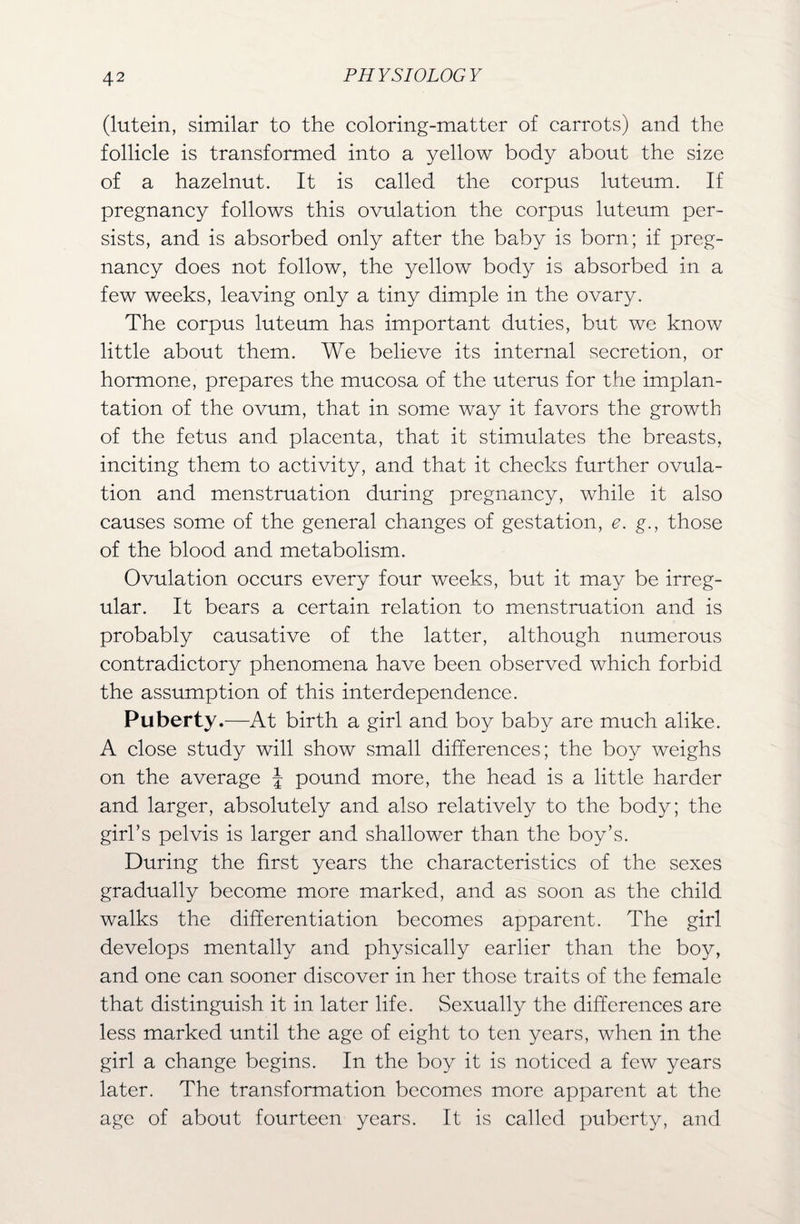 (lutein, similar to the coloring-matter of carrots) and the follicle is transformed into a yellow body about the size of a hazelnut. It is called the corpus luteum. If pregnancy follows this ovulation the corpus luteum per¬ sists, and is absorbed only after the baby is born; if preg¬ nancy does not follow, the yellow body is absorbed in a few weeks, leaving only a tiny dimple in the ovary. The corpus luteum has important duties, but we know little about them. We believe its internal secretion, or hormone, prepares the mucosa of the uterus for the implan¬ tation of the ovum, that in some way it favors the growth of the fetus and placenta, that it stimulates the breasts, inciting them to activity, and that it checks further ovula¬ tion and menstruation during pregnancy, while it also causes some of the general changes of gestation, e. g., those of the blood and metabolism. Ovulation occurs every four weeks, but it may be irreg¬ ular. It bears a certain relation to menstruation and is probably causative of the latter, although numerous contradictory phenomena have been observed which forbid the assumption of this interdependence. Puberty.—At birth a girl and boy baby are much alike. A close study will show small differences; the boy weighs on the average \ pound more, the head is a little harder and larger, absolutely and also relatively to the body; the girl's pelvis is larger and shallower than the boy’s. During the first years the characteristics of the sexes gradually become more marked, and as soon as the child walks the differentiation becomes apparent. The girl develops mentally and physically earlier than the boy, and one can sooner discover in her those traits of the female that distinguish it in later life. Sexually the differences are less marked until the age of eight to ten years, when in the girl a change begins. In the boy it is noticed a few years later. The transformation becomes more apparent at the age of about fourteen years. It is called puberty, and