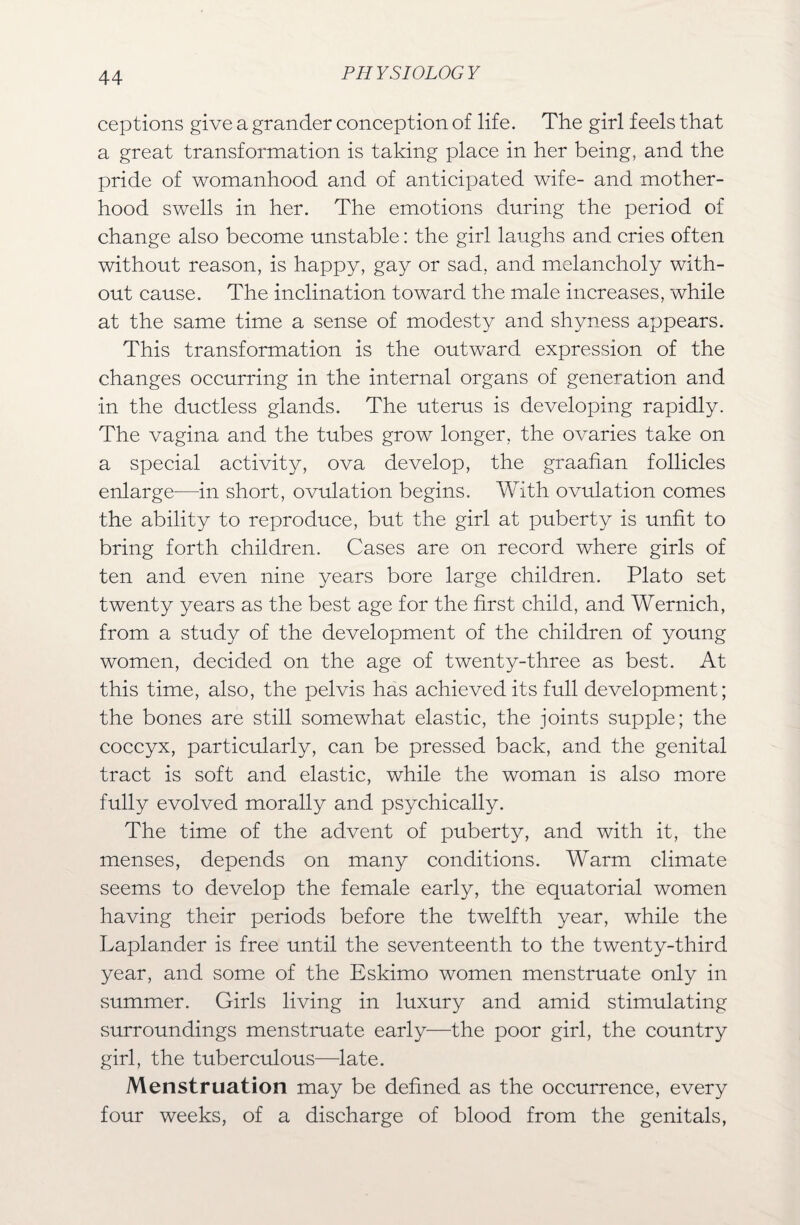 ceptions give a grander conception of life. The girl feels that a great transformation is taking place in her being, and the pride of womanhood and of anticipated wife- and mother¬ hood swells in her. The emotions during the period of change also become unstable: the girl laughs and cries often without reason, is happy, gay or sad, and melancholy with¬ out cause. The inclination toward the male increases, while at the same time a sense of modesty and shyness appears. This transformation is the outward expression of the changes occurring in the internal organs of generation and in the ductless glands. The uterus is developing rapidly. The vagina and the tubes grow longer, the ovaries take on a special activity, ova develop, the graafian follicles enlarge—in short, ovulation begins. With ovulation comes the ability to reproduce, but the girl at puberty is unfit to bring forth children. Cases are on record where girls of ten and even nine years bore large children. Plato set twenty years as the best age for the first child, and Wernich, from a study of the development of the children of young women, decided on the age of twenty-three as best. At this time, also, the pelvis has achieved its full development; the bones are still somewhat elastic, the joints supple; the coccyx, particularly, can be pressed back, and the genital tract is soft and elastic, while the woman is also more fully evolved morally and psychically. The time of the advent of puberty, and with it, the menses, depends on many conditions. Warm climate seems to develop the female early, the equatorial women having their periods before the twelfth year, while the Laplander is free until the seventeenth to the twenty-third year, and some of the Eskimo women menstruate only in summer. Girls living in luxury and amid stimulating .surroundings menstruate early—the poor girl, the country girl, the tuberculous—late. Menstruation may be defined as the occurrence, every four weeks, of a discharge of blood from the genitals,