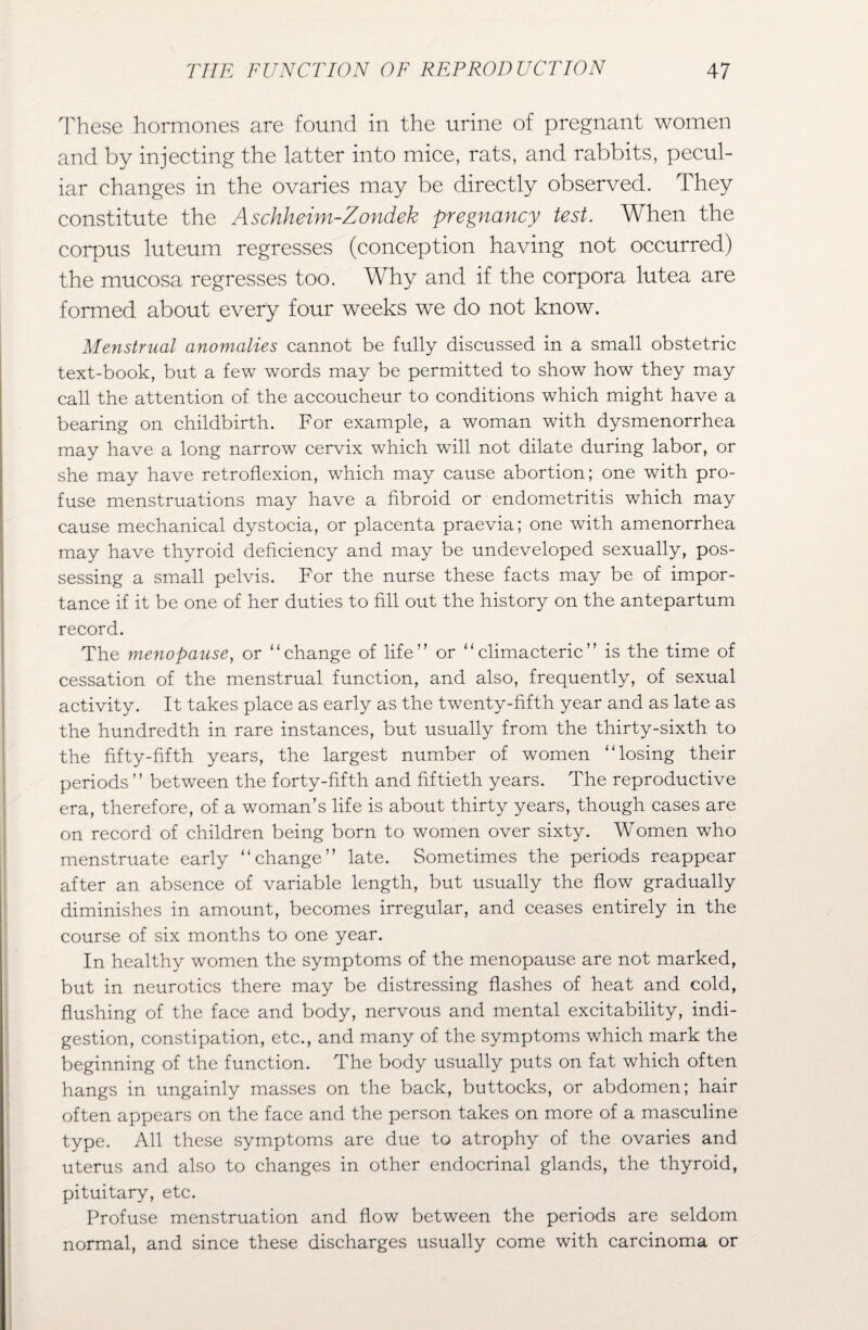 These hormones are found in the urine of pregnant women and by injecting the latter into mice, rats, and rabbits, pecul¬ iar changes in the ovaries may be directly observed. They constitute the Aschheim-Zondek pregnancy test. When the corpus luteum regresses (conception having not occurred) the mucosa regresses too. Why and if the corpora lutea are formed about every four weeks we do not know. Menstrual anomalies cannot be fully discussed in a small obstetric text-book, but a few words may be permitted to show how they may call the attention of the accoucheur to conditions which might have a bearing on childbirth. For example, a woman with dysmenorrhea may have a long narrow cervix which will not dilate during labor, or she may have retroflexion, which may cause abortion; one with pro¬ fuse menstruations may have a fibroid or endometritis which may cause mechanical dystocia, or placenta praevia; one with amenorrhea may have thyroid deficiency and may be undeveloped sexually, pos¬ sessing a small pelvis. For the nurse these facts may be of impor¬ tance if it be one of her duties to fill out the history on the antepartum record. The menopause, or “change of life” or “climacteric” is the time of cessation of the menstrual function, and also, frequently, of sexual activity. It takes place as early as the twenty-fifth year and as late as the hundredth in rare instances, but usually from the thirty-sixth to the fifty-fifth years, the largest number of women “losing their periods ” between the forty-fifth and fiftieth years. The reproductive era, therefore, of a woman’s life is about thirty years, though cases are on record of children being born to women over sixty. Women who menstruate early “change” late. Sometimes the periods reappear after an absence of variable length, but usually the flow gradually diminishes in amount, becomes irregular, and ceases entirely in the course of six months to one year. In healthy women the symptoms of the menopause are not marked, but in neurotics there may be distressing flashes of heat and cold, flushing of the face and body, nervous and mental excitability, indi¬ gestion, constipation, etc., and many of the symptoms which mark the beginning of the function. The body usually puts on fat which often hangs in ungainly masses on the back, buttocks, or abdomen; hair often appears on the face and the person takes on more of a masculine type. All these symptoms are due to atrophy of the ovaries and uterus and also to changes in other endocrinal glands, the thyroid, pituitary, etc. Profuse menstruation and flow between the periods are seldom normal, and since these discharges usually come with carcinoma or