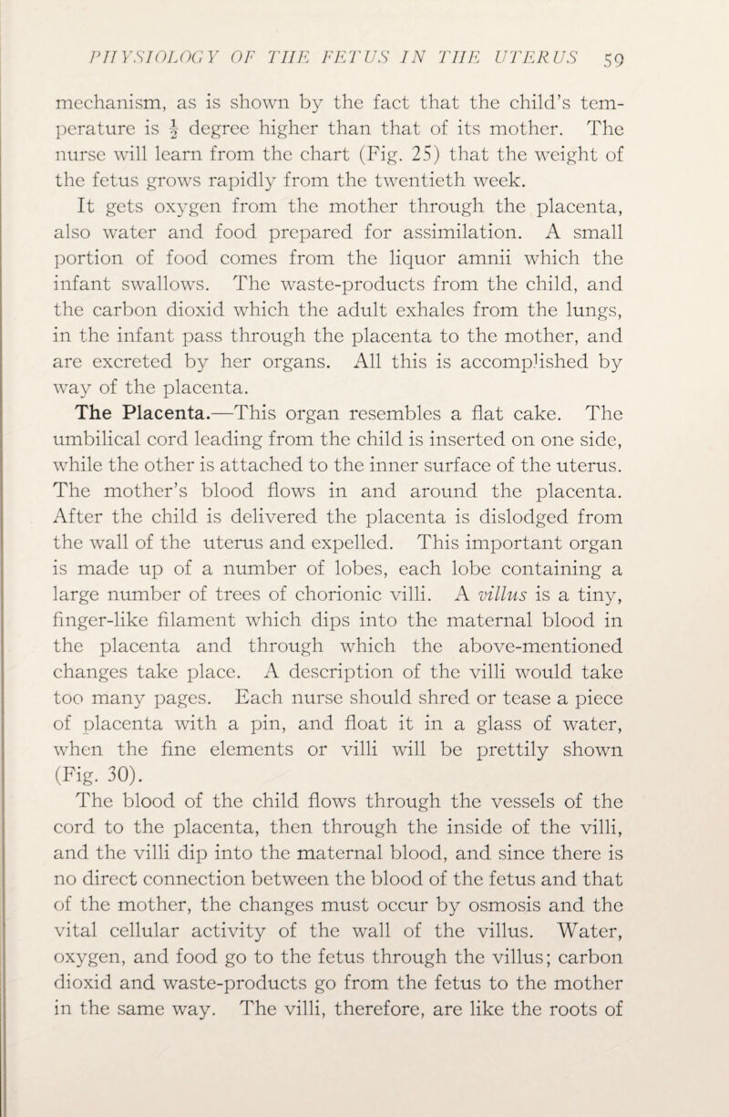 mechanism, as is shown by the fact that the child’s tem¬ perature is J degree higher than that of its mother. The nurse will learn from the chart (Fig. 25) that the weight of the fetus grows rapidly from the twentieth week. It gets oxygen from the mother through the placenta, also water and food prepared for assimilation. A small portion of food comes from the liquor amnii which the infant swallows. The waste-products from the child, and the carbon dioxid which the adult exhales from the lungs, in the infant pass through the placenta to the mother, and are excreted by her organs. All this is accomplished by way of the placenta. The Placenta.—This organ resembles a flat cake. The umbilical cord leading from the child is inserted on one side, while the other is attached to the inner surface of the uterus. The mother’s blood flows in and around the placenta. After the child is delivered the placenta is dislodged from the wall of the uterus and expelled. This important organ is made up of a number of lobes, each lobe containing a large number of trees of chorionic villi. A villus is a tiny, finger-like filament which dips into the maternal blood in the placenta and through which the above-mentioned changes take place. A description of the villi would take too many pages. Each nurse should shred or tease a piece of placenta with a pin, and float it in a glass of water, when the fine elements or villi will be prettily shown (Fig. 30). The blood of the child flows through the vessels of the cord to the placenta, then through the inside of the villi, and the villi dip into the maternal blood, and since there is no direct connection between the blood of the fetus and that of the mother, the changes must occur by osmosis and the vital cellular activity of the wall of the villus. Water, oxygen, and food go to the fetus through the villus; carbon dioxid and waste-products go from the fetus to the mother in the same way. The villi, therefore, are like the roots of