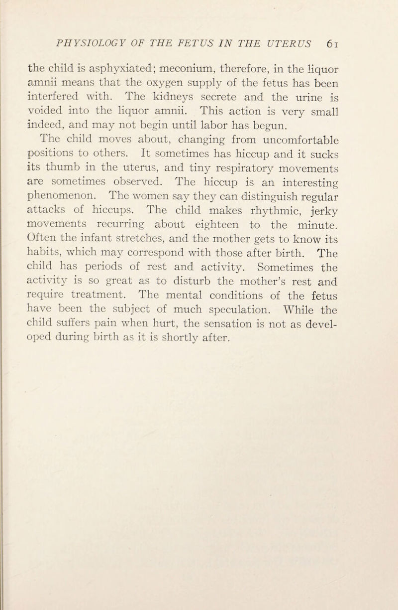 the child is asphyxiated; meconium, therefore, in the liquor amnii means that the oxygen supply of the fetus has been interfered with. The kidneys secrete and the urine is voided into the liquor amnii. This action is very small indeed, and may not begin until labor has begun. The child moves about, changing from uncomfortable positions to others. It sometimes has hiccup and it sucks its thumb in the uterus, and tiny respiratory movements are sometimes observed. The hiccup is an interesting phenomenon. The women say they can distinguish regular attacks of hiccups. The child makes rhythmic, jerky movements recurring about eighteen to the minute. Often the infant stretches, and the mother gets to know its habits, which may correspond with those after birth. The child has periods of rest and activity. Sometimes the activity is so great as to disturb the mother’s rest and require treatment. The mental conditions of the fetus have been the subject of much speculation. While the child suffers pain when hurt, the sensation is not as devel¬ oped during birth as it is shortly after.