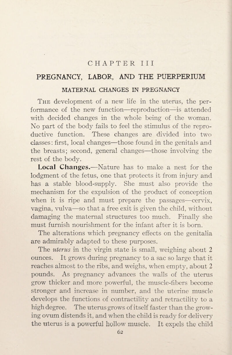 CHAPTER III PREGNANCY, LABOR, AND THE PUERPERIUM MATERNAL CHANGES IN PREGNANCY The development of a new life in the uterus, the per¬ formance of the new function—reproduction—is attended with decided changes in the whole being of the woman. No part of the body fails to feel the stimulus of the repro¬ ductive function. These changes are divided into two classes: first, local changes—those found in the genitals and the breasts; second, general changes—those involving the rest of the body. Local Changes.—Nature has to make a nest for the lodgment of the fetus, one that protects it from injury and has a stable blood-supply. She must also provide the mechanism for the expulsion of the product of conception when it is ripe and must prepare the passages—cervix, vagina, vulva—so that a free exit is given the child, without damaging the maternal structures too much. Finally she must furnish nourishment for the infant after it is born. The alterations which pregnancy effects on the genitalia are admirably adapted to these purposes. The uterus in the virgin state is small, weighing about 2 ounces. It grows during pregnancy to a sac so large that it reaches almost to the ribs, and weighs, when empty, about 2 pounds. As pregnancy advances the walls of the uterus grow thicker and more powerful, the muscle-fibers become stronger and increase in number, and the uterine muscle develops the functions of contractility and retractility to a high degree. The uterus grows of itself faster than the grow¬ ing ovum distends it, and when the child is ready for delivery the uterus is a powerful hollow muscle. It expels the child