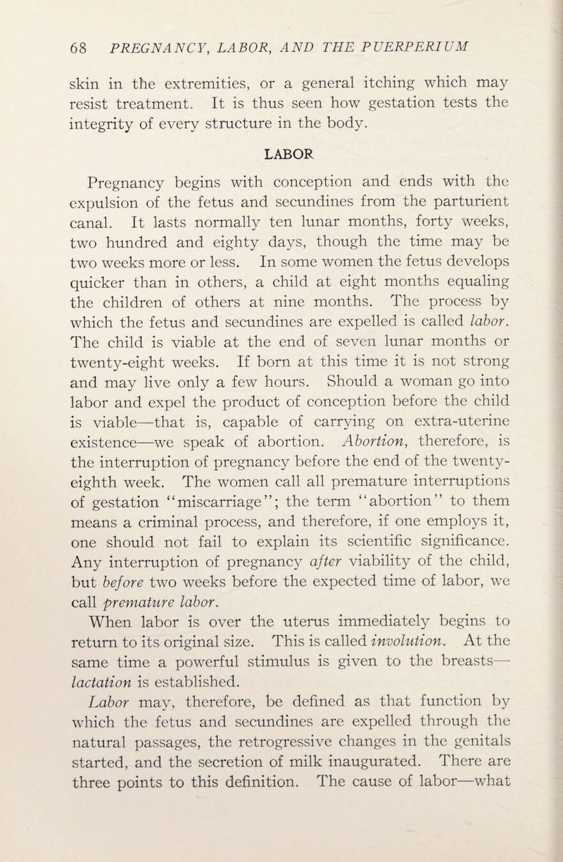 skin in the extremities, or a general itching which may resist treatment. It is thus seen how gestation tests the integrity of every structure in the body. LABOR Pregnancy begins with conception and ends with the expulsion of the fetus and secundines from the parturient canal. It lasts normally ten lunar months, forty weeks, two hundred and eighty days, though the time may be two weeks more or less. In some women the fetus develops quicker than in others, a child at eight months equaling the children of others at nine months. The process by which the fetus and secundines are expelled is called labor. The child is viable at the end of seven lunar months or twenty-eight weeks. If born at this time it is not strong and may live only a few hours. Should a woman go into labor and expel the product of conception before the child is viable—that is, capable of carrying on extra-uterine existence—we speak of abortion. Abortion, therefore, is the interruption of pregnancy before the end of the twenty- eighth week. The women call all premature interruptions of gestation “miscarriage”; the term “abortion” to them means a criminal process, and therefore, if one employs it, one should not fail to explain its scientific significance. Any interruption of pregnancy after viability of the child, but before two weeks before the expected time of labor, we call premature labor. When labor is over the uterus immediately begins to return to its original size. This is called involution. At the same time a powerful stimulus is given to the breasts— lactation is established. Labor may, therefore, be defined as that function by which the fetus and secundines are expelled through the natural passages, the retrogressive changes in the genitals started, and the secretion of milk inaugurated. There are three points to this definition. The cause of labor—what