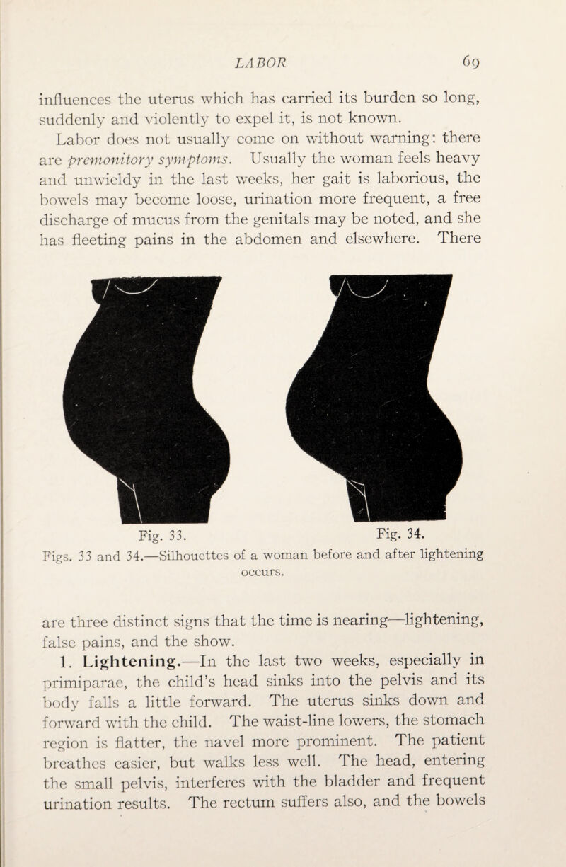 influences the uterus which has carried its burden so long, suddenly and violently to expel it, is not known. Labor does not usually come on without warning: there are premonitory symptoms. Usually the woman feels heavy and unwieldy in the last weeks, her gait is laborious, the bowels may become loose, urination more frequent, a free discharge of mucus from the genitals may be noted, and she has fleeting pains in the abdomen and elsewhere. There Fig. 33. Fig. 34. Figs. 33 and 34.—Silhouettes of a woman before and after lightening occurs. are three distinct signs that the time is nearing—lightening, false pains, and the show. 1. Lightening.—In the last two weeks, especially in primiparae, the child’s head sinks into the pelvis and its body falls a little forward. The uterus sinks down and forward with the child. The waist-line lowers, the stomach region is flatter, the navel more prominent. The patient breathes easier, but walks less well. The head, entering the small pelvis, interferes with the bladder and frequent urination results. The rectum suffers also, and the bowels
