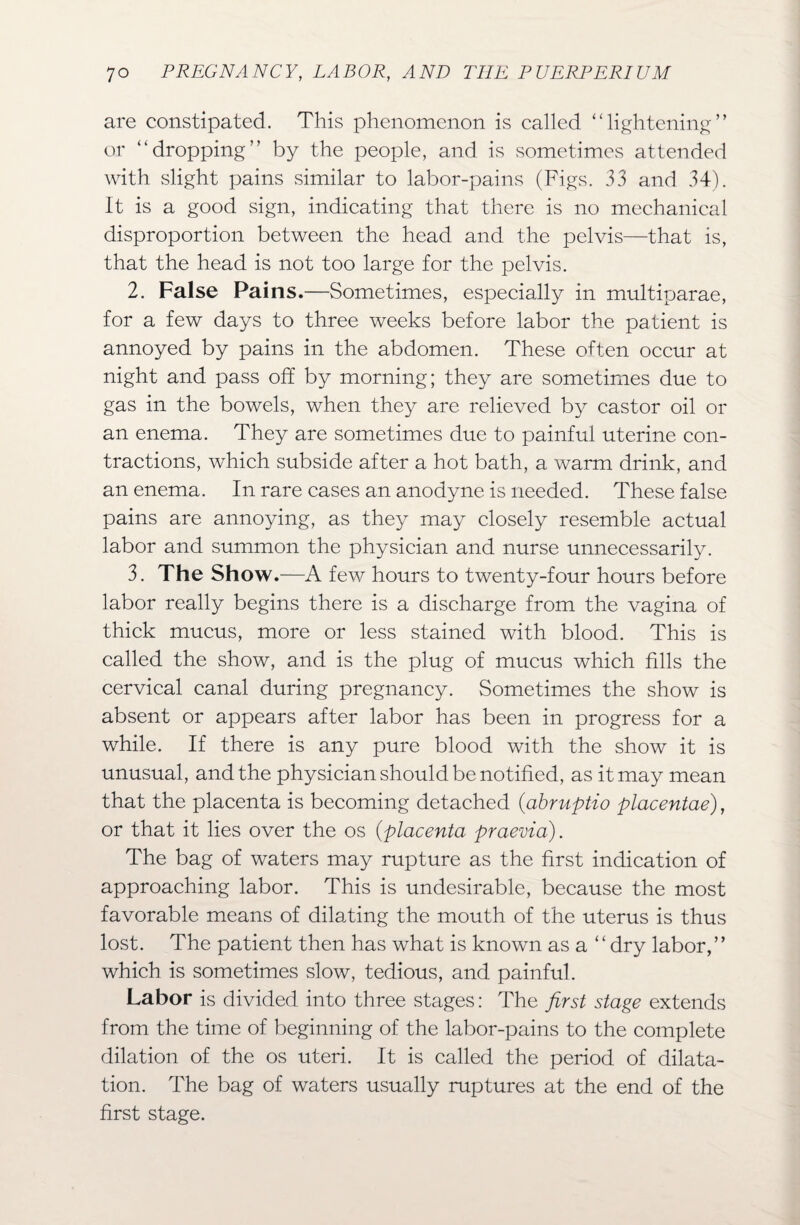 are constipated. This phenomenon is called ‘‘lightening” or “dropping” by the people, and is sometimes attended with slight pains similar to labor-pains (Figs. 33 and 34). It is a good sign, indicating that there is no mechanical disproportion between the head and the pelvis—that is, that the head is not too large for the pelvis. 2. False Pains.—Sometimes, especially in multiparae, for a few days to three weeks before labor the patient is annoyed by pains in the abdomen. These often occur at night and pass off by morning; they are sometimes due to gas in the bowels, when they are relieved by castor oil or an enema. They are sometimes due to painful uterine con¬ tractions, which subside after a hot bath, a warm drink, and an enema. In rare cases an anodyne is needed. These false pains are annoying, as they may closely resemble actual labor and summon the physician and nurse unnecessarily. 3. The Show.—A few hours to twenty-four hours before labor really begins there is a discharge from the vagina of thick mucus, more or less stained with blood. This is called the show, and is the plug of mucus which fills the cervical canal during pregnancy. Sometimes the show is absent or appears after labor has been in progress for a while. If there is any pure blood with the show it is unusual, and the physician should be notified, as it may mean that the placenta is becoming detached (abruptio placentae), or that it lies over the os (placenta praevia). The bag of waters may rupture as the first indication of approaching labor. This is undesirable, because the most favorable means of dilating the mouth of the uterus is thus lost. The patient then has what is known as a “dry labor,” which is sometimes slow, tedious, and painful. Labor is divided into three stages: The first stage extends from the time of beginning of the labor-pains to the complete dilation of the os uteri. It is called the period of dilata¬ tion. The bag of waters usually ruptures at the end of the first stage.