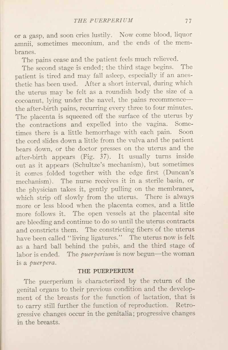 or a gasp, and soon cries lustily. Now come blood, liquor amnii, sometimes meconium, and the ends of the mem¬ branes. The pains cease and the patient feels much relieved. The second stage is ended; the third stage begins. The patient is tired and may fall asleep, especially if an anes¬ thetic has been used. After a short interval, during which the uterus may be felt as a roundish body the size of a cocoanut, lying under the navel, the pains recommence— the after-birth pains, recurring every three to four minutes. The placenta is squeezed off the surface of the uterus by the contractions and expelled into the vagina. Some¬ times there is a little hemorrhage with each pain. Soon the cord slides down a little from the vulva and the patient bears down, or the doctor presses on the uterus and the after-birth appears (Fig. 37). It usually turns inside out as it appears (Schultze’s mechanism), but sometimes it comes folded together with the edge first (Duncan’s mechanism). The nurse receives it in a sterile basin, or the physician takes it, gently pulling on the membranes, which strip off slowly from the uterus. There is always more or less blood when the placenta comes, and a little more follows it. The open vessels at the placental site are bleeding and continue to do so until the uterus contracts and constricts them. The constricting fibers of the uterus have been called “living ligatures.” The uterus now is felt as a hard ball behind the pubis, and the third stage of labor is ended. The puerperium is now begun—the woman is a puerpera. THE PUERPERIUM The puerperium is characterized by the return of the genital organs to their previous condition and the develop¬ ment of the breasts for the function of lactation, that is to carry still further the function of reproduction. Retro¬ gressive changes occur in the genitalia; progressive changes in the breasts.
